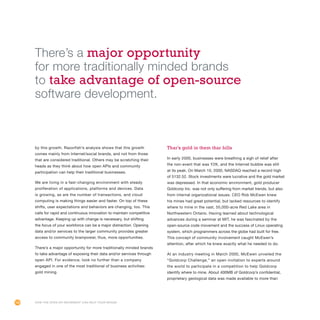 100
by this growth. Razorfish’s analysis shows that this growth
comes mainly from Internet/social brands, and not from those
that are considered traditional. Others may be scratching their
heads as they think about how open APIs and community
participation can help their traditional businesses.
We are living in a fast-changing environment with steady
proliferation of applications, platforms and devices. Data
is growing, as are the number of transactions, and cloud
computing is making things easier and faster. On top of these
shifts, user expectations and behaviors are changing, too. This
calls for rapid and continuous innovation to maintain competitive
advantage. Keeping up with change is necessary, but shifting
the focus of your workforce can be a major distraction. Opening
data and/or services to the larger community provides greater
access to community brainpower, thus, more opportunities.
There’s a major opportunity for more traditionally minded brands
to take advantage of exposing their data and/or services through
open API. For evidence, look no further than a company
engaged in one of the most traditional of business activities:
gold mining.
Thar’s gold in them thar hills
In early 2000, businesses were breathing a sigh of relief after
the non-event that was Y2K, and the Internet bubble was still
at its peak. On March 10, 2000, NASDAQ reached a record high
of 5132.52. Stock investments were lucrative and the gold market
was depressed. In that economic environment, gold producer
Goldcorp Inc. was not only suffering from market trends, but also
from internal organizational issues. CEO Rob McEwen knew
his mines had great potential, but lacked resources to identify
where to mine in the vast, 55,000-acre Red Lake area in
Northwestern Ontario. Having learned about technological
advances during a seminar at MIT, he was fascinated by the
open-source code movement and the success of Linux operating
system, which programmers across the globe had built for free.
This concept of community involvement caught McEwen’s
attention, after which he knew exactly what he needed to do.
At an industry meeting in March 2000, McEwen unveiled the
“Goldcorp Challenge,” an open invitation to experts around
the world to participate in a competition to help Goldcorp
identify where to mine. About 400MB of Goldcorp’s confidential,
proprietary geological data was made available to more than
How the Open API Movement Can Help Your Brand
There’s a major opportunity
for more traditionally minded brands
to take advantage of open-source
software development.
 