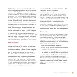 101OUTLOOK REPORT | VOL 10
1,400 scientists, engineers and geologists from 50 countries
around the world who downloaded the data and started virtual
exploration. Within days Goldcorp started to receive entries.
The winner was a collaboration of two groups in Australia —
The firm formerly known as Fractal Graphics, and Taylor Wall
 Associates, which together suggested five specific locations
to mine and developed a powerful 3D, graphical depiction. Each
one of the locations yielded gold, and the Goldcorp Challenge
changed the company’s fortune. In exchange for a small award
to the winners, Goldcorp found metal worth more than $6 billion.
Since then Goldcorp has seen its share price increase from the
single digits to more than $50, and it has become the second-
largest gold mining company by market capitalization. With
mines in Canada, the U.S. and Mexico, and a pipeline that
includes other spots in Latin America, it’s widely considered
an industry leader. How did it get there? By opening itself up
to a community that could help it improve. The lesson here is
simple — You don’t need to be an e-tailer or a country whose DNA
was twirled together in Silicon Valley in order to take advantage
of the wisdom of the crowds. When you recognize the value in
that wisdom and find a way to leverage it, the benefits are clear.
Open API benefits
New revenue stream. Using open APIs can create a new sales
channel. For instance, Best Buy’s platform, BBYOpen, allows
a worldwide community to freely access product information,
store details and reviews via a set of RESTful APIs. This enables
developers to create apps that facilitate purchases from Best
Buy. The BBYOpen initiative started as a small IT venture —
today it is one of the primary sales channels for the company.
Cost savings. New device proliferation demands different
digital experiences around products across different interfaces.
However, creating unique experiences for each interface can
prove costly even for big brands. Open API allows developers
to create those experiences free of charge. Twitter, for example,
didn’t launch its first official application for iPhone until 2010,
but a multitude of Twitter apps for the device have been
available in the App Store since the launch of iPhone in 2007.
The developer community filled the gap.
Brand equity. Utilizing open APIs can engage brand evangelists
in a meaningful way, creating stronger community and as
a result increases equity. Once the community is engaged,
the cycle of innovation grows exponentially. Facebook’s total
user base increased four times in less than a year after May 24,
2007 — when the company announced the open platform for
the developer community to build social applications.
Brand goals. Finally, open API allows staff and talent to focus
on brand goals because staff is less distracted by continuous
noise in the technology landscape. Additionally, feedback from
the community helps facilitate better product roadmap planning.
How to do it
Despite hard facts and evidence, traditional brands are wary
of sharing proprietary data. There’s often an organizational
inertia that slows the pace of change but, while change is
hard, it is the only constant. There has been some progress,
especially in the healthcare and financial services industries —
which traditionally resist such ideas — but the progress is minor
at best. A model of crawl-walk-run can help:
•	Start small. Open up one data set or service.
•	Engage with the community and give people the freedom
to express their needs and wants.
•	Seek feedback and track progress. Community feedback and
the experience that community creates can help make a case
that can help move the organization in the right direction.
Open API initiatives will not make you glamorous overnight.
It is a slow process of energizing brand evangelists. In the next
few years, it will be de-facto to have a http://developer.your
brand name.com entity. Smart brands will get there faster and
laggard brands will follow. It is up to you to decide where your
brand falls.
 
