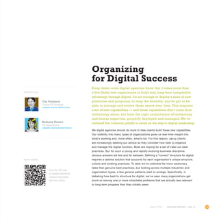 103OUTLOOK REPORT | VOL 10
Organizing
for Digital Success
Deep down, even digital agencies know that it takes more than
a few flashy new experiences to build real, long-term competitive
advantage through digital. It’s not enough to deploy a suite of new
platforms and programs; to reap the benefits, you’ve got to be
able to manage and evolve those assets over time. This requires
a set of new capabilities — and those capabilities don’t come from
technology alone, but from the right combination of technology
and human expertise, properly deployed and managed. We’ve
outlined five common pitfalls to avoid on the way to digital leadership.
We digital agencies should do more to help clients build these new capabilities.
Our visibility into many types of organizations gives us real-time insight into
what’s working and, more often, what’s not. For this reason, savvy clients
are increasingly seeking our advice as they consider how best to organize
and manage the digital function. Most are hoping for a set of clear-cut best
practices. But for such a young and rapidly evolving business discipline,
obvious answers are few and far between. Defining a “correct” structure for digital
requires a tailored solution that accounts for each organization’s unique structure,
culture and existing practices. To date we’ve collected far more cautionary
tales than genuine best practices, but looking across multiple industries and
organization types, a few general patterns start to emerge. Specifically, in
debating how best to structure for digital, we’ve seen many organizations get
stuck on solving one or more intractable problems that are actually less relevant
to long-term progress than they initially seem.
OUTLOOK REPORT | VOL 10
Tim Perlstein
Group VP, Strategy
linkedin.com/in/timperlstein
Bethany Fenton
VP, Experience
LINKEDIN.COM/IN/BETHANYFENTON
WRITTEN BY
Scan the QR code
to explore additional
content associated
with this article.
Read More
 