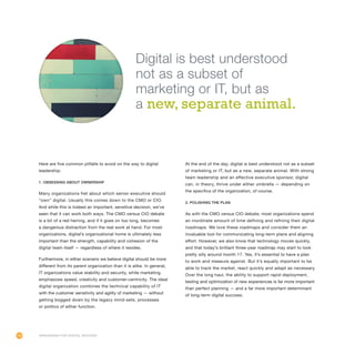 104
Here are five common pitfalls to avoid on the way to digital
leadership:
1. Obsessing about ownership
Many organizations fret about which senior executive should
“own” digital. Usually this comes down to the CMO or CIO.
And while this is indeed an important, sensitive decision, we’ve
seen that it can work both ways. The CMO versus CIO debate
is a bit of a red herring, and if it goes on too long, becomes
a dangerous distraction from the real work at hand. For most
organizations, digital’s organizational home is ultimately less
important than the strength, capability and cohesion of the
digital team itself — regardless of where it resides.
Furthermore, in either scenario we believe digital should be more
different from its parent organization than it is alike. In general,
IT organizations value stability and security, while marketing
emphasizes speed, creativity and customer-centricity. The ideal
digital organization combines the technical capability of IT
with the customer sensitivity and agility of marketing — without
getting bogged down by the legacy mind-sets, processes
or politics of either function.
At the end of the day, digital is best understood not as a subset
of marketing or IT, but as a new, separate animal. With strong
team leadership and an effective executive sponsor, digital
can, in theory, thrive under either umbrella — depending on
the specifics of the organization, of course.
2. Polishing the plan
As with the CMO versus CIO debate, most organizations spend
an inordinate amount of time defining and refining their digital
roadmaps. We love these roadmaps and consider them an
invaluable tool for communicating long-term plans and aligning
effort. However, we also know that technology moves quickly,
and that today’s brilliant three-year roadmap may start to look
pretty silly around month 17. Yes, it’s essential to have a plan
to work and measure against. But it’s equally important to be
able to track the market, react quickly and adapt as necessary.
Over the long haul, the ability to support rapid deployment,
testing and optimization of new experiences is far more important
than perfect planning — and a far more important determinant
of long-term digital success.
Organizing for Digital Success
Digital is best understood
not as a subset of
marketing or IT, but as
a new, separate animal.
 