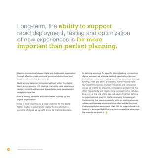 106
•	Improve connections between digital and the broader organization
through effective cross-functional governance structures and
enlightened executive sponsorship.
•	Build a more balanced, integrated skill set within the digital
team, encompassing both creative (marketing, user experience,
design, content) and technical (presentation layer development,
analytics) expertise.
•	Find a strong, versatile, articulate leader to head up the
digital organization.
•	Allow C-level reporting (or at least visibility) for the digital
team’s leader, in order to fully realize the transformative
potential of digital as a growth driver for the total business.
In defining solutions for specific clients looking to maximize
digital success, we analyze existing organizations across
multiple dimensions, including leadership, structure, strategy,
funding, roles and skills, processes, incentives and more.
Our experience across multiple industries and companies
allows us to offer an impartial, comparative perspective that
often helps clarify and resolve long-running internal debates.
However, at the end of the day, we usually find that defining
an organizational plan for digital is actually the easy part.
Implementing that plan successfully within an existing structure,
culture, and business environment can often feel like the most
challenging digital deployment of all. But for organizations truly
looking to leverage digital for long-term competitive advantage,
the rewards are worth it.
Organizing for Digital Success
Long-term, the ability to support
rapid deployment, testing and optimization
of new experiences is far more
important than perfect planning.
 