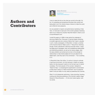 108
Adam Heimlich
VP, Search and Performance Marketing
@ADAMHEIMLICH
LINKEDIN.COM/IN/ADAMHEIMLICH
I love to make the line on the chart go up and to the right. It’s
fun, it’s rewarding and sometimes the power that comes from
being able to do it for clients brings a chance to make the world
just a little bit more awesome.
As vice president of search and performance marketing in New
York, I’m fortunate to lead part of the world’s greatest marketing
team (if you measure by results): Razorfish Search. Check us out
at razorfishsearch.com.
I joined the agency in 2006 to help tackle the challenge of
servicing Capital One. Previously I’d learned digital marketing
at smaller agencies and a startup. Before that I spent a decade
in print, mostly newspapers. At Razorfish, I’ve been a member
of the Victoria’s Secret, Ralph Lauren, T. Rowe Price, Schering-
Plough, Forest Laboratories, Starwood and ADT teams. I enjoy
the beginning of campaigns, when we’re establishing relationships
and identifying problems, as well as the mature stages, after
the easy problems are solved and we rely on the strength of
relationships to help brands adapt and not just adjust to the
digital realm. (Like they said in the commercial — You’re soaking
in it.)
In Razorfish’s New York office, I’m active in trying to cultivate
a learning environment, not only because it makes our people
better, but also because it seems to be the best way to market
nowadays. The most popular of the courses I designed is
“Search  Sips,” a consulting/wine appreciation course based
on McLuhan’s theory of “Total Involvement” and my personal
belief in wine as media. It’s very nearly as pretentious as it sounds.
When I’m not obsessively optimizing, I enjoy bicycling, traveling,
cooking and otherwise partaking in the futuristic, global village
lifestyle of Planet Brooklyn — it’s the next media capital, mark
my words.
Authors and Contributors
Authors and
Contributors
 