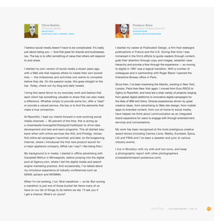 111OUTLOOK REPORT | VOL 10
Frederic Bonn
Executive Creative Director
@FREDERICBONN
linkedin.com/in/fredericbonn
I started my career at Publication Design, a firm that redesigns
publications in France and the U.K. During that time I was
immersed in the firm’s efforts to guide readers through content,
grab their attention through copy and images, establish clear
hierarchy and provide a flow through the experience — so moving
to digital in 1997 was a logical transition. With a number of
colleagues and in partnership with Roger Black I opened the
Interactive Bureau office in Paris.
Since then, I’ve been traversing the Atlantic, working in New York,
London, Paris then New York again. I moved from Euro RSCG to
Ogilvy to Razorfish, and have led a wide variety of projects ranging
from global digital platforms to innovative digital campaigns for
the likes of IBM and Volvo. Diverse experiences driven by great
creative ideas, from advertising to Web site design, from mobile
apps to branded content, from out-of-home to social media,
have helped me think about communication as an integrated
brand experience for users to engage with through entertainment,
services and conversations.
My work has been recognized at the most prestigious creative
award shows (including Cannes Lions, Webby, Eurobest, Epica,
LIA and FWA) and I’ve been a speaker and juror at various
industry events.
I live in Brooklyn with my wife and two sons, and keep
a photographic report with other photographers
(crossatlanticreport.posterous.com).
Chris Bowler
VP, Social Media
@BucketQuiz
bucketquiz.com/a_hundred_things
I believe social media doesn’t have to be complicated. It’s really
just about being you — And that goes for brands and businesses,
too. The key is to offer something of value that others will respond
to and share.
I started my own version of social media a dozen years ago,
with a Web site that inspires others to create their own bucket
lists — the milestones and activities one wants to complete
before they die. On the passion scale, this goes straight to the
top. Today, check out my blog and daily tweets.
I bring this same fervor to my everyday work and believe that
each client has something valuable to share that can also make
a difference. Whether simply to provide some fun, offer a “deal”
or provide a valued service, the key is to find the elements that
make a true connection.
At Razorfish, I lead our clients forward in ever-evolving social
media channels — 85 percent of the time, this is acting as
a cheerleader/evangelist/therapist/trailblazer to drive idea
development and test-and-learn programs. This all started way-
back-when with online services like AOL and Prodigy, whose
first online ad campaigns I launched, and later, on the burgeoning
Internet, where I introduced the first new product launch for
a major appliance company. (What can I say? I like being first.)
My background is in media. I started in offline advertising with
Campbell Mithun in Minneapolis, before jumping into the digital
pool at Agency.com, where I led the digital media and search
engine marketing practice. And occasionally, I’ve talked about
my circuitous experience at industry conferences such as
SXSW, ad:tech and WOMMA.
When I’m not working, I run. Nine marathons — so far. But running
a marathon is just one of those bucket list items many of us
have on our list of things to do before we die. I’ll ask you if
I get a chance: What’s on yours?
 