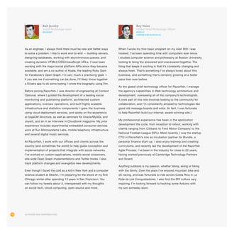 116
Rafi Jacoby
Social Technology Lead
@rjacoby
As an engineer, I always think there must be new and better ways
to solve a problem. I like to work end-to-end — building servers,
designing databases, working with asynchronous queues, and
creating dynamic HTML5/CSS3/JavaScript URLs. I have been
working with the major social platform APIs since they became
available, and am a co-author of Koala, the leading Ruby Gem
for Facebook’s Open Graph. I’m very much a practicing geek —
if you ask me if something can be done, I’ll likely throw together
a Sinatra app to do some testing. I wrote this biography using Vim.
Before joining Razorfish, I was director of engineering at Context
Optional, where I guided the development of a leading social
monitoring and publishing platform, architected custom
applications, oversaw operations, and built highly scalable
infrastructure and statistics components. I grew the business
using cloud deployment services, and spoke on the experience
at GigaOM Structure, as well as seminars for Oracle/MySQL and
Joyent, and an in an interview in Cloudbook magazine. My prior
experience includes experimental embedded consumer devices
work at Sun Microsystems Labs, mobile telephony infrastructure
and several digital music services.
At Razorfish, I work with our offices and clients across the
country (and sometimes the world) to help guide conception and
implementation of projects that integrate with social networks.
I’ve worked on custom applications, mobile-social crossovers,
site-wide Open Graph implementations and Twitter hooks. I also
track platform changes and evangelize new developments.
Even though I faced the cold as a kid in New York and a computer
science student at Oberlin, I’m preparing for the shock of my first
Chicago winter after spending 13 years in San Francisco. You
can follow my tweets about it, interspersed with my thoughts
on social tech, cloud computing, open source and more.
Ray Velez
Global Chief Technology Officer
@RVELEZ
linkedin.com/in/rayvelez
When I wrote my first basic program on my Atari 800 I was
hooked; I’ve been spending time with computers ever since.
I studied computer science and philosophy at Boston University,
looking to bring the answered and unanswered together. The
thing that keeps it exciting is that it’s constantly changing and
always fresh. That’s something I’ve always loved about this
business, and something that’s certainly growing at a faster
pace than ever before.
As the global chief technology officer for Razorfish, I manage
the agency’s capabilities in Web technology architecture and
development, overseeing all of the company’s technologists.
A core part of this role involves looking to the community for
collaboration, and I’m consistently amazed by technologies like
good old message boards and wikis. (In fact, I was fortunate
to help Razorfish build our internal, award-winning wiki.)
My professional experience has been in the application
development life cycle, from inception to rollout, working with
clients ranging from Citibank to Ford Motor Company to the
National Football League (NFL). Most recently, I was the startup
CTO in Razorfish’s role as incubation partner for Bundle, a
personal finance start-up. I also enjoy training and creating
curriculums, and recently led the development of the Razorfish
Agile Process. I’ve been in the industry for close to 20 years,
having worked previously at Cambridge Technology Partners
and Scient.
Anything outdoors is my passion, whether biking, skiing or hiking
with the family. Over the years I’ve enjoyed mountain bike and
ski racing, and was fortunate to ride across Costa Rica in La
Ruta de Los Conquistadores. I also find the DIY culture very
inspiring; I’m looking forward to hacking some Arduino with
my son someday soon.
Authors and Contributors
 