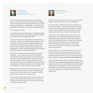 118 Authors and Contributors118
William Lidstone
Executive VP, Razorfish International
@williamlidstone
Everyone has a favorite teacher, who at some point during their
education, sparks an interest, or even a life-long passion.
In my case, it was a visionary art teacher who introduced me
to the world of design — the intersection of ideas, art, science
and technology. Twenty years ago, this fascination with ideas,
problem solving and product design also became my career —
coinciding with the timely and meteoric rise of digital media.
In early 1995, I led the design team of the U.K.’s first online
shopping mall. A few years later I became head of business
development at OgilvyInteractive, and later head of digital at
Foote, Cone  Belding. Since then I’ve spent almost a decade
at AKQA working with Daniel Bonner (chief creative officer,
Razorfish International), delivering ideas, technology and
products for the likes of Coca-Cola, Ferrari, Fiat, Heineken,
Nike, Unilever and Xbox.
As well as client work, I’ve also been involved in a number of
important initiatives: developing competency frameworks to
nurture expertise, establishing professional development and
leadership programs and finding ways of supporting employees
with young families, despite the demands of digital agency life.
Inspired by a great teacher myself, I’ve recently had the privilege
of educating the next generation of digital product designers, most
notably on Jonathan Ive’s industrial design course at Northumbria
University, as a visiting lecturer. It’s through teaching that I’ve
learned that a truly world-class product requires a blend of
only two key ingredients: The highest standards and the most
capable talent.
Tim Perlstein
Group VP, Strategy
linkedin.com/in/timperlstein
Strategy team blog: Strategy.Razorfish.com
I lead the strategy practice within Razorfish’s central region.
We’re a small-but-mighty consulting team dedicated to helping
clients use digital to maximize business performance, unlock new
growth opportunities and — where needed — drive fundamental
transformation of business, marketing and organizational models.
It’s not as easy as it sounds.
Fortunately, we like to solve hard problems — the harder the better.
We like big-picture thinking, rigorous planning and basic arithmetic
done exceptionally well. (Preferably with charts.)
I feel lucky to be part of this talented team and fortunate to have
worked with, and within, so many other terrific organizations. Prior
to Razorfish, Yahoo! let me play two completely different roles:
One focused on customer-centric innovation, the other on the
tactics of online marketing. At Knight Ridder Digital (remember
newspapers?), we tried to save American journalism through better
online ad products (and very nearly succeeded).
I seem to have an affinity for highly disrupted industries and
companies — which these days is pretty much all of them —
and have worked deeply across media, retail, financial services,
high tech and consumer goods sectors. In past lives, I’ve been
a marketing director, product manager, copywriter and editor —
and in the very early days, even a Webmaster, community manager
and HTML coder. If there’s a digital job to do, I’ve probably done
it at some point… or learned a lot from someone who has.
Speaking of learning: I earned my MBA from Stanford and a BA
in Art History from Harvard (senior thesis on Tibetan thangka
paintings). All of which, believe it or not, has been relevant in
some way to my current work in digital strategy.
To find out more, come look me up in Austin, Tex., where I can
usually be found hanging out by the pool with my wife and son…
planning for the future while still very much enjoying the messy,
ambiguous, disrupted present.
 