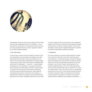 13OUTLOOK REPORT | VOL 10
sophisticated, taking into account an increasing number of data
sources. Data management pays off for marketers — we’ve
been able to improve return on ad spend more than five times
by serving personalized ads to dynamic segments enabled
by a unified marketing database.
3. Real-time buying
In the last year, we have more than tripled the number of real-
time impressions we’ve purchased. On average, we’ve seen
performance improvements of more than 40 percent for our
clients. The real-time nature of digital data has simply changed
the way we buy media. Those who are able to understand data
and act upon it immediately — in real time — have a strategic
advantage over their competitors. Long gone are the days
when companies and their agencies could buy media months
in advance, then wait several more months to understand
how those media investments performed. Today, agencies
and brands have seconds in which they must respond, or
potentially leave millions on the table in lost value. Brands need
partners who can collect, translate and take action on that data
in real time. Agencies that are well-versed in bid-management
systems, and that invest in the tools and processes to manage
those systems, will become industry leaders. The real-time
and highly complex nature of digitized media allows marketers
to develop a sustainable competitive advantage.
4. Attribution
For the last decade, we’ve been building attribution models
for our clients to help them invest their marketing spend
more effectively. In the pioneering days, this type of analysis
was done infrequently and was limited in breadth and scope.
Today, with the data and processing infrastructure we have
invested in over the last 10 years, and the growth of the
marketing analytics group to more than 100 professionals,
we are actively building these kinds of models for our clients
on a regular basis. In fact, we’ve seen return on ad spending
improve by as much as 3.5 times through smarter allocation
of media investments. While it’s a discipline that demands
constant iteration and analysis, that type of improvement
makes attribution modeling a crucial strategy for marketers.
 