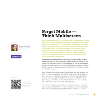 15OUTLOOK REPORT | VOL 10
Forget Mobile —
Think Multiscreen
As is the case with many new technologies, consumers are moving
faster than brands. They’re already using smartphones and tablet
devices in front of the TV to communicate with friends and family,
look up information related to the show they are watching, or else
surf content that is completely unrelated to what’s on the big
screen. Razorfish partnered with Yahoo! to conduct a study
to better understand this rapidly evolving consumer behavior
and to provide guidance for how marketers should approach
the corresponding opportunity.
Mobile devices are used frequently in conjunction with other screens, including
the big TV in your living room. Anyone who has ever tapped out an email on their
iPhone, while checking a score on the VAIO balanced on their lap, while keeping
an eye on American Idol on their 40-inch BRAVIA knows this. Yet many marketers
today are ignoring this ubiquitous consumer behavior as they over-focus on mobile
as a stand-alone medium.
Media multitasking is not a new thing, of course. People have used laptops in front
of the TV since… well, probably since the first laptop entered someone’s home.
We’ve seen data on this behavior for years, and yet, beyond putting a URL on
screen or asking people to “like” a brand on Facebook, most TV spots don’t
acknowledge or attempt to capitalize on the fact that the consumer is watching
with a Web-enabled device on their lap or in their pocket.
At a minimum, multitasking adds another layer of complexity to the evolution of
media measurement. At most, it’s a massive disrupter to television, the medium
that receives the most ad spending. DVRs threw the industry for a loop, and
Jeremy Lockhorn
VP, Emerging Media
@newmediageek
WITH CONTRIBUTOR
WRITTEN BY
Scan the QR code
to explore additional
content associated
with this article.
Read More
 