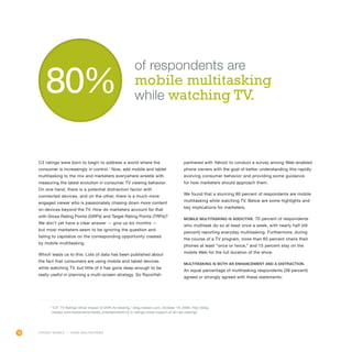 16
C3 ratings were born to begin to address a world where the
consumer is increasingly in control.1
Now, add mobile and tablet
multitasking to the mix and marketers everywhere wrestle with
measuring the latest evolution in consumer TV viewing behavior.
On one hand, there is a potential distraction factor with
connected devices, and on the other, there is a much more
engaged viewer who is passionately chasing down more content
on devices beyond the TV. How do marketers account for that
with Gross Rating Points (GRPs) and Target Rating Points (TRPs)?
We don’t yet have a clear answer — give us six months —
but most marketers seem to be ignoring the question and
failing to capitalize on the corresponding opportunity created
by mobile multitasking.
Which leads us to this: Lots of data has been published about
the fact that consumers are using mobile and tablet devices
while watching TV, but little of it has gone deep enough to be
really useful in planning a multi-screen strategy. So Razorfish
partnered with Yahoo! to conduct a survey among Web-enabled
phone owners with the goal of better understanding this rapidly
evolving consumer behavior and providing some guidance
for how marketers should approach them.
We found that a stunning 80 percent of respondents are mobile
multitasking while watching TV. Below are some highlights and
key implications for marketers.
Mobile multitasking is addictive. 70 percent of respondents
who multitask do so at least once a week, with nearly half (49
percent) reporting everyday multitasking. Furthermore, during
the course of a TV program, more than 60 percent check their
phones at least “once or twice,” and 15 percent stay on the
mobile Web for the full duration of the show.
Multitasking is both an enhancement and a distraction.
An equal percentage of multitasking respondents (38 percent)
agreed or strongly agreed with these statements:
of respondents are
mobile multitasking
while watching TV.
FORGET MOBILE — THINK MULTISCREEN
1
“C3” TV Ratings Show Impact of DVR Ad Viewing,” blog.nielsen.com, October 14, 2009, http://blog.
nielsen.com/nielsenwire/media_entertainment/c3-tv-ratings-show-impact-of-dvr-ad-viewing/.
 