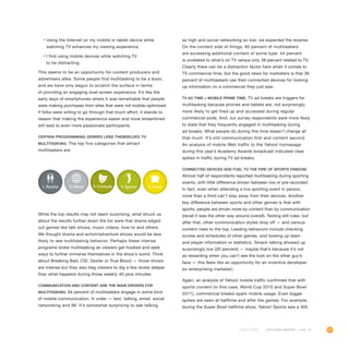 17OUTLOOK REPORT | VOL 10
•	Using the Internet on my mobile or tablet device while
watching TV enhances my viewing experience.
•	I find using mobile devices while watching TV
to be distracting.
This seems to be an opportunity for content producers and
advertisers alike. Some people find multitasking to be a boon,
and we have only begun to scratch the surface in terms
of providing an engaging dual-screen experience. It’s like the
early days of smartphones where it was remarkable that people
were making purchases from sites that were not mobile-optimized.
If folks were willing to go through that much effort, it stands to
reason that making the experience easier and more streamlined
will lead to even more passionate participants.
Certain programming genres lend themselves to
multitasking. The top five categories that attract
multitaskers are:
so high and social networking so low; we expected the reverse.
On the content side of things, 60 percent of multitaskers
are accessing additional content of some type. 44 percent
is unrelated to what’s on TV versus only 38 percent related to TV.
Clearly there can be a distraction factor here when it comes to
TV commercial time, but the good news for marketers is that 36
percent of multitaskers use their connected devices for looking
up information on a commercial they just saw.
TV ad time = mobile prime time. TV ad breaks are triggers for
multitasking because phones and tablets are, not surprisingly,
more likely to get fired up and accessed during regular
commercial pods. And, our survey respondents were more likely
to state that they frequently engaged in multitasking during
ad breaks. What people do during this time doesn’t change all
that much. It’s still communication first and content second.
An analysis of mobile Web traffic to the Yahoo! homepage
during this year’s Academy Awards broadcast indicated clear
spikes in traffic during TV ad breaks.
Connected devices add fuel to the fire of sports fandom.
Almost half of respondents reported multitasking during sporting
events, with little difference shown between live or pre-recorded.
In fact, even when attending a live sporting event in person,
more than a third can’t stay away from their devices. Another
key difference between sports and other genres is that with
sports, people are driven more by content than by communication
(recall it was the other way around overall). Texting still rules, but
after that, other communication styles drop off — and various
content rises to the top. Leading behaviors include checking
scores and schedules of other games, and looking up team
and player information or statistics. Smack talking showed up
surprisingly low (20 percent) — maybe that’s because it’s not
as rewarding when you can’t see the look on the other guy’s
face — this feels like an opportunity for an inventive developer
(or enterprising marketer).
Again, an analysis of Yahoo! mobile traffic confirmed that with
sports content (in this case, World Cup 2010 and Super Bowl
2011), commercial breaks spark mobile usage. Even bigger
spikes are seen at halftime and after the games. For example,
during the Super Bowl halftime show, Yahoo! Sports saw a 305
1. Reality 2. News 3.Comedy 4. Sports 5. Food
While the top results may not seem surprising, what struck us
about the results further down the list were that drama edged
out genres like talk shows, music videos, how-to and others.
We thought drama and action/adventure shows would be less
likely to see multitasking behavior. Perhaps these intense
programs stoke multitasking as viewers get hooked and seek
ways to further immerse themselves in the show’s world. Think
about Breaking Bad, CSI, Dexter or True Blood — those shows
are intense but they also beg viewers to dig a few levels deeper
than what happens during those weekly 40-plus minutes.
Communication and content are the main drivers for
multitasking. 94 percent of multitaskers engage in some kind
of mobile communication. In order — text, talking, email, social
networking and IM. It’s somewhat surprising to see talking
 