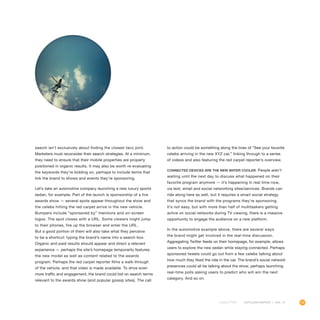 19OUTLOOK REPORT | VOL 10
search isn’t exclusively about finding the closest taco joint.
Marketers must reconsider their search strategies. At a minimum,
they need to ensure that their mobile properties are properly
positioned in organic results. It may also be worth re-evaluating
the keywords they’re bidding on, perhaps to include terms that
link the brand to shows and events they’re sponsoring.
Let’s take an automotive company launching a new luxury sports
sedan, for example. Part of the launch is sponsorship of a live
awards show — several spots appear throughout the show and
the celebs hitting the red carpet arrive in the new vehicle.
Bumpers include “sponsored by” mentions and on-screen
logos. The spot closes with a URL. Some viewers might jump
to their phones, fire up the browser and enter the URL.
But a good portion of them will also take what they perceive
to be a shortcut: typing the brand’s name into a search box.
Organic and paid results should appear and direct a relevant
experience — perhaps the site’s homepage temporarily features
the new model as well as content related to the awards
program. Perhaps the red carpet reporter films a walk-through
of the vehicle, and that video is made available. To drive even
more traffic and engagement, the brand could bid on search terms
relevant to the awards show (and popular gossip sites). The call
to action could be something along the lines of “See your favorite
celebs arriving in the new XYZ car,” linking through to a series
of videos and also featuring the red carpet reporter’s overview.
Connected devices are the new water cooler. People aren’t
waiting until the next day to discuss what happened on their
favorite program anymore — it’s happening in real time now,
via text, email and social networking sites/services. Brands can
ride along here as well, but it requires a smart social strategy
that syncs the brand with the programs they’re sponsoring.
It’s not easy, but with more than half of multitaskers getting
active on social networks during TV viewing, there is a massive
opportunity to engage the audience on a new platform.
In the automotive example above, there are several ways
the brand might get involved in the real-time discussion.
Aggregating Twitter feeds on their homepage, for example, allows
users to explore the new sedan while staying connected. Perhaps
sponsored tweets could go out from a few celebs talking about
how much they liked the ride in the car. The brand’s social network
presences could all be talking about the show, perhaps launching
real-time polls asking users to predict who will win the next
category. And so on.
 