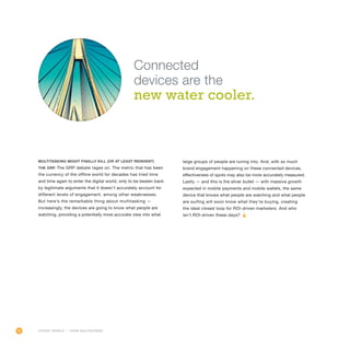 20
Multitasking might finally kill (or at least reinvent)
the GRP. The GRP debate rages on. The metric that has been
the currency of the offline world for decades has tried time
and time again to enter the digital world, only to be beaten back
by legitimate arguments that it doesn’t accurately account for
different levels of engagement, among other weaknesses.
But here’s the remarkable thing about multitasking —
increasingly, the devices are going to know what people are
watching, providing a potentially more accurate view into what
large groups of people are tuning into. And, with so much
brand engagement happening on these connected devices,
effectiveness of spots may also be more accurately measured.
Lastly — and this is the silver bullet — with massive growth
expected in mobile payments and mobile wallets, the same
device that knows what people are watching and what people
are surfing will soon know what they’re buying, creating
the ideal closed loop for ROI-driven marketers. And who
isn’t ROI-driven these days?
Connected
devices are the
new water cooler.
FORGET MOBILE — THINK MULTISCREEN
 