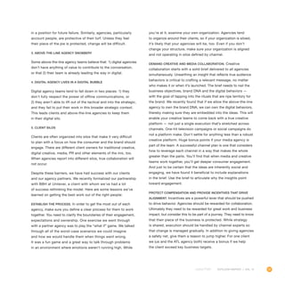 25OUTLOOK REPORT | VOL 10
in a position for future failure. Similarly, agencies, particularly
account people, are protective of their turf. Unless they feel
their piece of the pie is protected, change will be difficult.
3. Above-the-line agency snobbery
Some above-the-line agency teams believe that: 1) digital agencies
don’t have anything of value to contribute to the conversation,
or that 2) their team is already leading the way in digital.
4. Digital agency lives in a digital bubble
Digital agency teams tend to fall down in two places: 1) they
don’t fully respect the power of offline communications, or
2) they aren’t able to lift out of the tactical and into the strategic,
and they fail to put their work in this broader strategic context.
This leads clients and above-the-line agencies to keep them
in their digital silo.
5. Client silos
Clients are often organized into silos that make it very difficult
to plan with a focus on how the consumer and the brand should
engage. There are different client owners for traditional creative,
digital creative, media, PR and other elements of the mix, too.
When agencies report into different silos, true collaboration will
not occur.
Despite these barriers, we have had success with our clients
and our agency partners. We recently formalized our partnership
with BBH at Unilever, a client with whom we’ve had a lot
of success rethinking the model. Here are some lessons we’ve
learned on getting the best work out of the right people:
Establish the process. In order to get the most out of each
agency, make sure you define a clear process for them to work
together. You need to clarify the boundaries of their engagement,
expectations and ownership. One exercise we went through
with a partner agency was to play the “what if” game. We talked
through all of the worst-case scenarios we could imagine
and how we would handle them when things went wrong.
It was a fun game and a great way to talk through problems
in an environment where emotions weren’t running high. While
you’re at it, examine your own organization. Agencies tend
to organize around their clients, so if your organization is siloed,
it’s likely that your agencies will be, too. Even if you don’t
change your structure, make sure your organization is aligned
and not operating in silos defined by channel.
Demand creative and media collaboration. Creative
collaboration starts with a solid brief delivered to all agencies
simultaneously. Unearthing an insight that reflects true audience
behaviors is critical to crafting a relevant message, no matter
who makes it or when it’s launched. The brief needs to nail the
business objectives, brand DNA and the digital behaviors —
with the goal of tapping into the rituals that are ripe territory for
the brand. We recently found that if we allow the above-the-line
agency to own the brand DNA, we can own the digital behaviors,
thereby making sure they are embedded into the ideas. This will
enable your creative teams to come back with a true creative
platform — not just a single execution that’s stretched across
channels. One-hit television campaigns or social campaigns do
not a platform make. Don’t settle for anything less than a robust
creative platform. Huge bonus points if your media agency is
part of the team. A successful channel plan is one that considers
how to leverage each channel in a way that makes the whole
greater than the parts. You’ll find that when media and creative
teams work together, you’ll get deeper consumer engagement.
And just to be certain that the ideas are inherently social and
engaging, we have found it beneficial to include explanations
in the brief. Use the brief to articulate why the insights point
toward engagement.
Protect compensation and provide incentives that drive
alignment. Incentives are a powerful lever that should be pushed
to drive behavior. Agencies should be rewarded for collaboration.
Ultimately they need to be rewarded for great work and business
impact, but consider this to be part of a journey. They need to know
that their piece of the business is protected. While strategy
is shared, execution should be handled by channel experts so
that change is managed gradually. In addition to giving agencies
a safety net, give them a reason to jump higher. For one client
we (us and the ATL agency both) receive a bonus if we help
the client exceed key business targets.
 