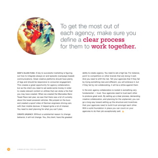 26
Keep a slush fund. A key to successful marketing is figuring
out how to integrate always-on and episodic (campaign-based)
communications. Great creative platforms should have plenty
of legs and should be responsive to consumer engagement.
This creates a great opportunity for agency collaboration,
but as the client you need to set aside some money in order
to create relevant content or utilities that can stoke a fire that
you may have created. When we created the Mercedes-Benz
Tweet Race last year, we saw that there was a lot of curiosity
about the tweet-powered vehicles. We jumped on the buzz
and created a spoof video of German engineers driving cars
with their mobile devices. It helped ignite a lot of interest.
You need to start planning for what you can’t plan.
Create urgency. Without a substantial reason to change
behavior, it will not change. You, the client, have the greatest
ability to create urgency. You need to set a high bar. For instance,
point to competitors or other brands that are doing it well.
And you need to shift the risk. Tell your agencies that if they fail
by trying something new and different, you will embrace it, but
if they fail by not collaborating, it will be a strike against them.
In the end, agency collaboration is rooted in something very
fundamental — trust. Your agencies need to trust each other
to produce great work. By setting up a clear process, demanding
creative collaboration, and planning for the unplanned, you can
go a long way toward setting up the structure and incentives
that your agencies need to build trust amongst each other.
With a solid foundation in place you can count on your
agencies to do their job exceptionally well.
A Wake-Up Call for Collaboration
To get the most out of
each agency, make sure you
define a clear process
for them to work together.
 