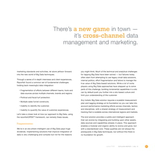 31OUTLOOK REPORT | VOL 10
marketing standards and activities, let alone jettison forward
into the new world of Big Data techniques.
Through a series of in-depth interviews and client experiences,
Razorfish found a common set of fundamental challenges
holding back meaningful data integration:
•	Fragmentation of efforts between different teams, tools and
data sources across multiple channels, brands and regions.
•	Political and fiscal turf protection.
•	Multiple sales funnel constructs.
•	Inability to identify the customer.
•	Inability to quantify the value of customer experiences.
Let’s take a closer look at how our approach to Big Data, using
the razorfishOPENTM
framework, can remedy these issues.
Fragmentation
We’re in an era where intelligent use of Big Data pays huge
dividends. Implementing solutions that improve integration of
data is very challenging and complex but not for the reasons
you might think. Much of the technical and analytical challenges
for tapping Big Data have been solved — but failures today
often stem from attempting to use legacy small data solutions,
internal politics, effort fragmentation and failure to manage the
true value of Big Data-based solutions. While a lot of niche
players using Big Data approaches have stepped up to solve
parts of this challenge, building incremental capabilities in a silo
can by default push you further into a silo-based culture and
limit your understanding of the customer.
Any holistic Big Data solution requires a scalable measurement
plan and tagging strategy at its foundation so you can take into
account performance marketing efforts across channels, tactics
and disciplines, with a shared strategy of measurement and
tracking that is scalable across international regions and markets.
The end solution provides a subtle and intelligent approach
that can evolve by integrating and building upon other assets,
data sources and capabilities already in place. This approach
enables a modular and organic ability to evolve and grow, but
with a standardized core. These qualities are not always the
prerequisite in Big Data techniques, but without this there is
no foundation for growth.
There’s a new game in town —
it’s cross-channel data
management and marketing.
 