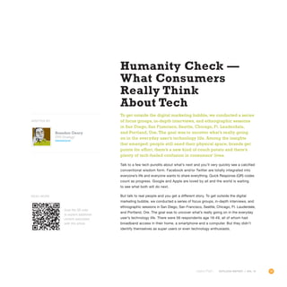 39OUTLOOK REPORT | VOL 10
Humanity Check —
What Consumers
Really Think
About Tech
To get outside the digital marketing bubble, we conducted a series
of focus groups, in-depth interviews, and ethnographic sessions
in San Diego, San Francisco, Seattle, Chicago, Ft. Lauderdale,
and Portland, Ore. The goal was to uncover what’s really going
on in the everyday user’s technology life. Among the insights
that emerged: people still need their physical space, brands get
points for effort, there’s a new kind of couch potato and there’s
plenty of tech-fueled confusion in consumers’ lives.
Talk to a few tech pundits about what’s next and you’ll very quickly see a calcified
conventional wisdom form. Facebook and/or Twitter are totally integrated into
everyone’s life and everyone wants to share everything. Quick Response (QR) codes
count as progress. Google and Apple are loved by all and the world is waiting
to see what both will do next.
But talk to real people and you get a different story. To get outside the digital
marketing bubble, we conducted a series of focus groups, in-depth interviews, and
ethnographic sessions in San Diego, San Francisco, Seattle, Chicago, Ft. Lauderdale,
and Portland, Ore. The goal was to uncover what’s really going on in the everyday
user’s technology life. There were 56 respondents age 18-49, all of whom had
broadband access in their home, a smartphone and a computer. But they didn’t
identify themselves as super users or even technology enthusiasts.
OUTLOOK REPORT | VOL 10
Brandon Geary
SVP, Strategy
@brandgear
WRITTEN BY
Scan the QR code
to explore additional
content associated
with this article.
Read More
 
