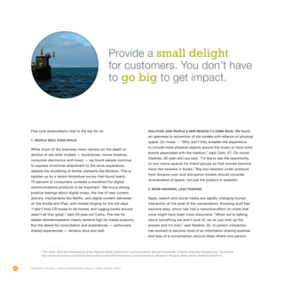 40
Five core observations rose to the top for us:
1. People need their space
While much of the business news centers on the death or
decline of old retail models — bookstores, movie theatres,
consumer electronics and music — we found people continue
to express emotional attachment to the store experience,
despite the shuttering of former stalwarts like Borders. This is
backed up by a recent Accenture survey that found nearly
75 percent of consumers consider a storefront for digital
communications products to be important.1
We found strong,
positive feelings about digital music, the rise of new content
delivery mechanisms like Netflix, and digital content delivered
on the Kindle and iPad, with limited longing for the old days.
“I don’t miss CD boxes to be honest, and lugging books around
wasn’t all that great,” said 29-year-old Cathy. The risk for
retailer disintermediation clearly remains high for media products.
But the desire for consultation and experiences — particularly
shared experiences — remains alive and well.
Solution: Give people a new reason to come back. We found
an openness to reinvention of old models with reliance on physical
space. On music — “Why don’t they broaden the experience
to include more physical objects around the music or have more
events associated with the medium,” said Colin, 27. On movie
theatres, 30-year-old Lisa said, “I’d like to see the opportunity
to rent movie spaces for friend groups so that movies become
more like karaoke in Korea.” Big box retailers under pressure
from Amazon.com and disruptive models should consider
re-evaluation of space, not just the product in question.
2. More knowing, less thinking
Apps, search and social media are rapidly changing human
interaction at the level of the conversation. Knowing stuff has
become easy, which has had a reductive effect on chats that
once might have been more discursive. “When we’re talking
about something we aren’t sure of, we all just look up the
answer and it’s over,” said Heather, 32. In-person interaction
has evolved to become more of an information sharing exercise
and less of a conversation around ideas where one person
1
“The Value, Role and Performance of the Physical Retail Channel for Communications Service Companies: A North American Perspective,” Accenture,
http://www.accenture.com/SiteCollectionDocuments/PDF/Accenture_Communications_Research_Physical_Retail_North_America.pdf (2011).
Humanity Check — What Consumers Really Think About Tech
Provide a small delight
for customers. You don’t have
to go big to get impact.
 
