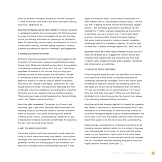 41OUTLOOK REPORT | VOL 10
builds on another’s thoughts, building on another’s thoughts.
“I check my friends’ stuff more to see what information I should
know now,” said David, 32.
Solution: The brand has to take a stand. For brands interested
in using social media to join a conversation with their consumers,
they may find there is less conversation to join and that they
too are just sharing information or listening in on information
share. Or brands may need to spark conversations. In a world
of information sharing, consider asking a question, creating
a debate and offering an opinion in attempt to get engagement.
3. Brands get points for effort
While only a few big successes in North America appear to get
the majority of mainstream media coverage (Facebook, Apple,
Google, Angry Birds and LinkedIn), we have found the perception
of innovation increasingly comes from the trial of new things,
regardless of whether or not the new thing is a long-term
business success for the company that launched it. Google
is consistently praised in projective exercises as innovative,
despite an inability of users to pinpoint exactly what those
innovations are. “Google is like Apple,” said Steven, 41. “Just
always doing new things.” Companies like Starbucks and Nike
are thought to be more suitable for reinventing dying industries
like books and music, despite not being media companies.
“Starbucks could make a better bookstore than Barnes  Noble
could,” and “Apple could sell anything.”
Solution: Keep on making. Companies don’t have to get
everything right to get credit. Perceived effort associated with
releasing products and services creates a positive cumulative
effect for the brand. For brands remaining on the sideline
or fearing a lack of focus, consider placing smaller bets on app
or development initiatives to provide a small delight for customers.
You don’t have to go big to get impact.
4. Meet the new couch potato
Historically, digital pundits have promised a more interactive
future, in which users move away from passive, couch potato
viewing to more active engagement. While the amount of user-
generated content and sharing supports this movement, we
have found everyday users increasingly leaning back in their
digital consumption habits. Social media is described as a
more ambient activity. “[Facebook] is usually a drag. I just feel
lazy like I’m seeing the same old stuff and looking at people’s
profiles. I feel somewhat guilty about it sometimes, like I’m
wasting time.” Twitter, originally categorized as a social tool,
is described more as a curation tool. “I don’t really tweet
anymore. I just see what I should think about reading.”
And social media in general is making in-person interaction
increasingly difficult to motivate or organize. “It’s just so hard
to make it (an in person meeting) happen now,” said Tran, 29.
Solution: Don’t be afraid to be a pusher. Brands that have
long viewed digital as an engagement medium should also
consider more opportunities and ideas that are more push
in nature: video- and photo-based status updates, viral shorts
and simple games and activities.
5. The rise of digital confusion
In launching new digital services in an app-filled, multi-device,
multi-operating system world, consumers have become
increasingly confused by messages. They’re less certain about
the difference between a browser and operating system, PC
and tablet, and OS and device manufacturer than ever before —
“I’m not sure what Chrome or a Chromebook is.” “I’ve used
Bing, but what does it do again?” While not every brand can
be Apple from a product perspective, few beyond them appear
to be delivering messages that are connecting.
Solution: Ditch the strategy and get to clarity. As marketers
well versed in the creation of the emotional benefit look to new
services for old or new brands, it’s paramount they continue to
scrub their message strategies to get to the essential elements that
drive clarity. Even more than before, attention and/or emotional
attachment appear to be less of an issue than understanding.
Digital devices, social platforms, mobile and commerce are all
changing consumer behavior rapidly, but not entirely in the ways
many had predicted. In the future, it’s the brands that rethink
space, not just the product, take a stand in the social space,
push content that’s easy to consume and simplify the message
that win. This means the most surprising thing about the future
might just be its similarity to the past.
 