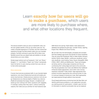 46
The obvious benefit is that you save on bandwidth costs, but
the even greater benefit is that you are where users are. You
create a branded experience on YouTube, and then extend that
experience through YouTube embed codes onto your branded
property. YouTube continues to grow their API to allow more
flexibility around how your player looks and whether or not ads
should show up on your videos.
Simple plugin buttons such as Facebook’s “Like” and “Share,”
Google’s “+1,” and Twitter’s “Tweet” and “Follow” dramatically
lower the barrier to users sharing content from your site out
to their entire social graph.
Data resources
If social cloud services accelerate traffic to your branded digital
experience, core cloud infrastructure services will enable your
social cloud services. Infrastructure as a service or rent-as-you-
go Infrastructure as a Service (IaaS) or Platform as a Service
(PaaS) let businesses like Zynga, Groupon, LivingSocial and
Airbnb go from nothing to $1 billion valuations with negligible
IT overhead, scaling when they need it, without overbuying
capacity. But make sure you architect for fault tolerance (see
AWS failure this spring). PaaS leaders make deployment,
database and background jobs easy: consider Heroku, AppFog,
Engine Yard, VMware and Cloud Foundry.
We can learn from the technologies, processes and concepts
that have enabled huge social cloud growth for those companies.
They are using PHP (Facebook), Ruby on Rails (Twitter, Groupon,
Airbnb), Python (Yelp), MySQL, unobtrusive JavaScript, server-
side JavaScript, cloud hosting, Scala, Clojure, MongoDB, CSS3,
HTML5, REST, JSON and WebSockets. These technologies
are being used by cutting-edge companies and they are
contributing their cutting-edge work back to the community.
Plus they are generally much more cost-effective than traditional
enterprise-based approaches, stuck within slow-moving,
expensive corporate IT data centers. Agile approaches have
pushed innovative approaches like continual builds of code
or continual releases of production code. Both approaches
are made practical through platform cloud services.
Cloud-based performance monitoring tools like New Relic can
identify performance problems in your application and give
you starting points for optimization. LinkedIn uses this kind
of information to identify functionality that can be replaced
How the Social Cloud Can Accelerate Brand Interaction
Learn exactly how far users will go
to make a purchase, which users
are more likely to purchase where,
and what other locations they frequent.
 