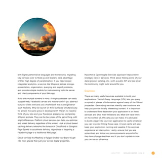 47OUTLOOK REPORT | VOL 10
with higher performance languages and frameworks, migrating
key services over to Node.js and Scala to take advantage
of their high degree of parallelization. If you need deeply
integrated analytics, a service like Mixpanel solves storage,
presentation, organization, querying and export problems,
and provides simple toolkits for instrumenting both the server
and client components of your Web app.
Build with multiple screens in mind. A single codebase can easily
support Web, Facebook canvas and mobile touch if you abstract
out your views well and use a framework that is designed for
such flexibility. Why not launch on three surfaces simultaneously
for almost the same price in development? There’s no need to
think of your site and your Facebook presence as completely
different animals. They can be two views of the same thing, with
slight differences. Platform cloud services can help you optimize
and speed delivery, regardless of the screen. Look at cloud-based
caching delivery networks like Amazon’s CloudFront or Google’s
Page Speed to accelerate delivery, regardless of targeting a
Facebook page or a traditional Web page.
Cloud services like Mashery or Apigee enable your brand to get
into more places than just your owned digital properties.
Razorfish’s Open Digital Services approach helps clients’
strategic view of services. Think about freeing some of your
data (product catalog, etc.) with a public API and see what
the community might build around/for you.
Cautions
There are many useful services available to build your
applications. Yahoo! Query Language (YQL) lets you query
a myriad of pieces of information against many of the Yahoo!
properties. Geocoding services identify user locations and
help you provide locally interesting content. It is important
to understand how dependent your application is on these
services and what their limitations are. Most will have limits
on the number of API calls you can make; it’s advisable
to build a layer into your own application to cache whatever
you can to avoid hitting those caps. A local cache will also
keep your application running and useable if the services
experience an interruption. Lastly, ensure that you are
subscribed and follow any announcements around APIs;
they have change deadlines and if you don’t update in time
you can be out of service.
 