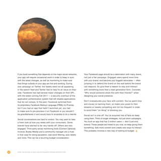 48
If you build something that depends on the major social networks,
your app will require occasional work in order to keep in sync
with the latest changes, as well as monitoring to make sure
that things outside of your app are live and working. During
one campaign on Twitter, the tweets were not all appearing
in the search feed and Twitter had to help fix an issue on their
side. Facebook has had several major changes on their API,
with the latest coming Fall 2011 — a security overhaul of the
application authentication system that will disable applications
that do not comply. In the past, Facebook switched from
its proprietary Facebook Markup Language (FBML) to IFrames,
but if you had an app that hadn’t launched yet, you had
to make sure to pre-provision it on Facebook or you wouldn’t
be grandfathered in and would have to scramble to do a rewrite.
Social conversations are hard to control. You may want to take
a fresh look at how you relate with your consumers. Some
brands have elected to be very hands-off. Others are very
engaged. Third-party social monitoring tools (Context Optional,
Involver, Buddy Media) and a community manager are a must
in that case for doing escalation, bad word filtering, auto delete
and more. This can be a recurring budget consideration.
Your Facebook page should be a destination with many doors,
not just a flat campaign. Engaged users spend more time
with your brand, and become your biggest advocates — often
jumping in to defend the brand on the wall before the brand
can respond. So give them a reason to stay and interact
with something more than a lead generation form. Consider,
“Why would someone share this with their friends?” when
designing your social presence.
Don’t oversaturate your fans with content. You’ve spent time
and money on earning them, so make your posts to their
streams or tweets compelling and not too frequent in order
to avoid them “un-liking” or blocking you.
Social isn’t a one-off. You’ve acquired lots of fans so keep
using them. Think of longer strategies, not just short campaigns.
You built an app that has 3 million users — don’t just end,
extend. Those people are linked to you now, so keep giving them
something. Add more content and create new ways to interact.
This probably involves a new way of looking at budget.
How the Social Cloud Can Accelerate Brand Interaction
 