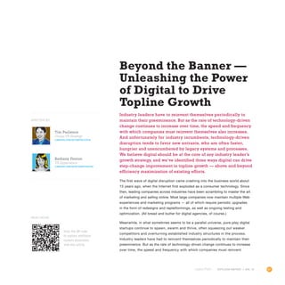 51OUTLOOK REPORT | VOL 10
Beyond the Banner —
Unleashing the Power
of Digital to Drive
Topline Growth
Industry leaders have to reinvent themselves periodically to
maintain their preeminence. But as the rate of technology-driven
change continues to increase over time, the speed and frequency
with which companies must reinvent themselves also increases.
And unfortunately for industry incumbents, technology-driven
disruption tends to favor new entrants, who are often faster,
hungrier and unencumbered by legacy systems and processes.
We believe digital should be at the core of any industry leader’s
growth strategy, and we’ve identified three ways digital can drive
step-change improvement in topline growth — above and beyond
efficiency maximization of existing efforts.
The first wave of digital disruption came crashing into the business world about
15 years ago, when the Internet first exploded as a consumer technology. Since
then, leading companies across industries have been scrambling to master the art
of marketing and selling online. Most large companies now maintain multiple Web
experiences and marketing programs — all of which require periodic upgrades
in the form of redesigns and replatformings, as well as ongoing testing and
optimization. (All bread and butter for digital agencies, of course.)
Meanwhile, in what sometimes seems to be a parallel universe, pure-play digital
startups continue to spawn, swarm and thrive, often squeezing out weaker
competitors and overturning established industry structures in the process.
Industry leaders have had to reinvent themselves periodically to maintain their
preeminence. But as the rate of technology-driven change continues to increase
over time, the speed and frequency with which companies must reinvent
OUTLOOK REPORT | VOL 10
WRITTEN BY
Scan the QR code
to explore additional
content associated
with this article.
Read More
Tim Perlstein
Group VP, Strategy
linkedin.com/in/timperlstein
Bethany Fenton
VP, Experience
LINKEDIN.COM/IN/BETHANYFENTON
 