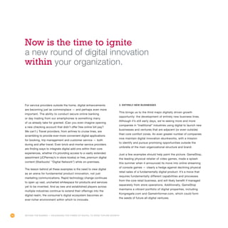 54
For service providers outside the home, digital enhancements
are becoming just as commonplace — and perhaps even more
important. The ability to conduct secure online banking
or day trading from our smartphones is something many
of us already take for granted. (Can you even imagine opening
a new checking account that didn’t offer free online bill pay?
We can’t.) Travel providers, from airlines to cruise lines, are
scrambling to provide ever-more convenient digital applications
for booking, trip management and customer service — both
during and after travel. Even brick-and-mortar service providers
are finding ways to integrate digital add-ons within their core
experiences, whether it’s providing access to a vastly extended
assortment (JCPenney’s in-store kiosks) or free, premium digital
content (Starbucks’ “Digital Network”) while on-premises.
The lesson behind all these examples is the need to view digital
as an arena for fundamental product innovation, not just
marketing communications. Rapid technology change continues
to open up vast, uncharted whitespace for products and services
yet to be invented. And as new and established players across
multiple industries continue to extend their offerings into the
digital realm, the consumer’s digital ecosystem becomes an
ever-richer environment within which to innovate.
3. Entirely new businesses
This brings us to the third major digitally driven growth
opportunity: the development of entirely new business lines.
Although it’s still early days, we’re seeing more and more
companies in “traditional” industries using digital to launch new
businesses and ventures that are adjacent (or even outside)
their core comfort zones. An even greater number of companies
now maintain digital innovation skunkworks, with a mission
to identify and pursue promising opportunities outside the
umbrella of the main organizational structure and brand.
Just a few examples should help paint the picture. GameStop,
the leading physical retailer of video games, made a splash
this summer when it announced its move into online streaming
of console games — clearly a hedge against declining physical
retail sales of a fundamentally digital product. It’s a move that
requires fundamentally different capabilities and processes
from the core retail business, and will likely benefit if managed
separately from store operations. Additionally, GameStop
maintains a vibrant portfolio of digital properties, including
Kongregate.com and GameInformer.com, which could form
the seeds of future all-digital ventures.
Now is the time to ignite
a new round of digital innovation
within your organization.
Beyond the Banner — Unleashing the Power of Digital to Drive Topline Growth
 