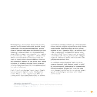 55OUTLOOK REPORT | VOL 10
There are plenty of other examples of companies launching
new virtual or cloud-based business models. Microsoft, reacting
to the market’s move away from boxed software, launched
Office 365, the cloud-based version of its dominant office suite,
available on a subscription basis. In a completely different
category, Gourmet magazine was shuttered as a print magazine
but resurrected as an online-only publisher — a fundamentally
different business model for parent company Condé Nast.
And in the world of financial services, HR Block has found
value in monetizing free online tax prep services, which, despite
living under the same brand umbrella, involves digital skills
and tactics that are quite different from the company’s traditional
brick-and-mortar business.4
Finally, it’s worth remembering a “classic” example of digital
business innovation: Gap Inc.’s creation of the Piperlime
brand in 2006, as an online-only shoe retailer. While not
a primary revenue engine for the parent company, the Piperlime
experiment was deemed successful enough to remain a separate
branded entity, and has grown beyond shoes to include branded
women’s apparel and accessories and, as of this summer,
menswear as well. It was also no doubt a key reference point
in Gap Inc.’s decision to purchase Athleta (another online-
only retailer) in 2008.5
We view this as a model for successful
experimentation with online-only business models and digital-
only brands, and are aware of similar trial ventures in the works
within the retail sector and others.
For companies willing to experiment in this way, we see
significant potential to create new profit centers. Of course,
we also recommend that these initiatives be managed closely
and nurtured carefully, as beta is high. Of the three digital
growth strategies presented here, this “new business” category
typically carries the highest risk, as well as the highest
potential reward.
4
HR Block 2010 Annual Report, page 4.
5
“Piperlime Brand Adding Zest to Gap,” Marketwatch.com, September 17, 2010, http://www.marketwatch.com/
story/piperlime-brand-adding-zest-to-gap-2010-09-17.
 