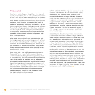 56
Getting started
If you’re now sold on the power of digital as a driver of growth
outside your current core, here are some general recommendations
to keep in mind as you’re plotting strategy and laying the foundation:
Look around. Given the rampant, technology-driven innovation
happening across industries, you’ll want to keep an eye (or
several) on developments outside your own category — as well
as a constant focus on the ever-changing technology landscape.
Network with colleagues, partners, and functional peers to get
real-time insight into what’s working now, across many types
of organizations. This kind of insight should help drive shorter
cycles and higher hit rates for innovation initiatives and other
kinds of change programs.
Look ahead. When it comes to both business strategy and
technology, evaluating the current landscape is rarely sufficient
to inform plans and roadmaps with a time horizon longer than
six months. It’s essential to take a longer view, and include not
just competitors but also disruptive factors — which, defined
broadly, should include technology-driven substitutes as well
as potential new entrants.
Look within. Take a fresh look (or ask a genuine outsider) to
help identify “buried treasure” within your current business —
underleveraged assets that digital technology can help unleash
in unexpected ways. This could include products (lesser-known
SKUs, niche offerings, an extended “long tail” assortment),
processes (ancillary services, product development or innovation
capabilities, insight generation), people (internal experts and
influencers, underexploited partnerships, underserved customers,
etc.), IP (contents, patents, other forms of internal knowledge)
and who knows what else. New, unexpected connections
between assets and markets are often areas where digital
can help unlock additional business value.
Partner early and often. No single team or company can do
everything well, all the time. To build new capabilities quickly
and share risk, look within and across industries to find
unexpected partnerships that unlock new value by creating
entirely new value propositions. By partnering with companies
in adjacent — or even seemingly unrelated — industries you
may gain access to new pools of assets such as content,
technology, or data (always fulfilling commitments to protect
consumer privacy, of course). These can help power new kinds
of digital experiences — or even full-fledged new ventures —
while leveraging your own internal assets and capabilities in
more productive ways.
Consider buying. Sometimes it just makes more sense to
purchase assets, capabilities and talent outright, rather than
partner. (Allstate’s pending acquisition of Esurance, as of August
2011, is a particularly good example of this as it applies to
digital strategy.) Establishing a solid strategic foundation, with
a shared internal vision and a clear view of your desired future
state, can help reveal your most critical current gaps and aid
in evaluating possible acquisition targets for digital initiatives.
Hopefully we’ve convinced you that “digital” is much more than
your Web sites, banner ads, search keywords and mobile apps.
At its core, it is technology-enabled growth, innovation and
transformation of existing business models. As the other articles
in this report make clear, we believe the next major cycle of
technology-driven disruption has only just begun. And the future
belongs to those companies who look beyond the importance
of near-term optimization — as important as that is — and move
decisively to put digital at the center of their strategies for long-
term business growth and differentiation.
Beyond the Banner — Unleashing the Power of Digital to Drive Topline Growth
 