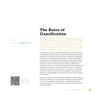 59OUTLOOK REPORT | VOL 10
The Rules of
Gamification
Gaming is embedded in us as human beings.We’ve already seen
the effects of applying game mechanics to individual marketing
campaigns, to every loyalty program in existence, and to tons
of Web sites where you might not think “game” at first glance.
This is “gamification,” and to make it work, there needs to be a
focus on the very human benefits that make games successful:
challenge, recognition, tracking, competition and cooperation.
Human beings love games. If you look hard enough, you’ll find game dynamics
in everything we do, from education to careers to relationships. We’re all about
establishing rules, defining winners and losers, competing and cooperating.
So while it’s no surprise we see all of these things in marketing campaigns, it’s
also nothing new. For decades, loyalty campaigns that instill customer loyalty
by awarding points and prizes have been a mainstay of establishing customer
relationships. Now the rise of social media is bringing a different kind
of gamesmanship to bear. Facebook is flooded with FarmVille and Mafia Wars
achievement. Foursquare is turning everyone into the mayor of somewhere.
And Twitter, though most are loath to admit it, is all about the accumulation
of followers. Then there’s Klout, which has managed to make a game of all
these games, awarding badges and small gifts to those who are best at playing
the social game.
Brands want to play, too. And some are doing a good job of it. Pepsi, Starbucks,
Hallmark and Nike are just a few examples of marketers who have gamified
their customer experiences. “Gamification” — the application of gaming
principles, mechanics or concepts to efforts that aren’t necessarily “games,”
has everyone talking.
OUTLOOK REPORT | VOL 10
Scan the QR code
to explore additional
content associated
with this article.
Read More
The Team at Denuo
www.denuology.com
WRITTEN BY
 