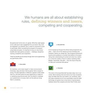 60
But games aren’t all fun and, um, games. While they might appear
to be a safe way to earn engagement for your brand, they must
be integrated in an authentic way in order for consumers to want
to participate. When considering the prospect of a program
using these principles, it’s important to focus on very human
benefits that make games successful — challenge, recognition,
tracking, competition and cooperation.
These five benefits are the lenses through which we’re approaching
any gamification effort:
As marketers, we’ve been taught to make communication
frictionless, easy and direct. But for games, that’s a recipe for
boring. The artful application of difficulty to games is what makes
them fun, and there exists the same opportunity to create fun
in marketing using this principle. Don’t be afraid to challenge
your audience but, of course, that’s not the same as miring
them in complexity.
A lot of people go through life without being recognized very
often — that’s one of the reasons we have birthdays and
Facebook. Games can change that. They recognize achievement,
scarcity and excellence in a context that matters to the player.
Taking that understanding of context and what truly matters
to a consumer creates a flood of creative marketing ideas.
Badges, mayorships, little gifts — they can all go a long way
to make your consumers feel special.
The notion of the Quantified Self has taken deep root in our
culture. We’re tracking more and more of our lives via sensors,
apps and Web sites than ever before. Our workflows, diets
and sleep schedules are all now quantifiable using the latest
technology, but games have a long history of giving players
feedback about their progress and when they’ll finally reach
The Rules of Gamification
1. Challenge
2. Recognition
3. Tracking
We humans are all about establishing
rules, defining winners and losers,
competing and cooperating.
 