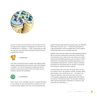 61OUTLOOK REPORT | VOL 10
the end. It’s easier than ever before to harness data to enrich
any experience and deepen the engagement one has with it, be
it entertainment or marketing — or both. Using games can help
you help your consumers better understand their performance
and help them improve.
This is the most obvious lens to consider when applying game
thinking, because games produce winners, losers and everything
in between. The rub with marketing is making sure that the
audience cares enough and that there are enough relevant
rewards to warrant real competition.
Throw “teams” into a competition and all of a sudden everything
is more intense. As much as people like to compete, they like
to achieve things together even more, and social games have
taught us lessons about that fact for several years now. Marketers
offer things consumers want — making them participants in
a gaming experience, and encouraging them to work together
toward those wants can be a powerful motivator.
Together, these five lenses create some really interesting programs.
We’re using them to bring lively connections to family dinners
(www.eltacodor.com), create hunts across America for hidden
prizes (www.thanksabilliongiveaway.com) and power a Twitter-
fueled race to the Super Bowl (awardshowsubmission.com/
mercedesbenz/tweetrace/the_race.html). Beyond marketing,
businesses are using these lenses to aid them in everything
from training to customer service to logistics.
Can gamification get in the way? Of course. But it can also
be a profound tool in the marketer’s toolbox. Consider adding
game design to the marketing skill set — and treat it like
creativity, flexibility, tenacity and any other must-have
in the marketing superpower set. Applying what we’ve learned
from games to advertising creative, the tracking of marketing
efforts and the brand itself is interesting. If it’s also fun, then
it becomes very interesting.
4. Competition
5. Cooperation
 