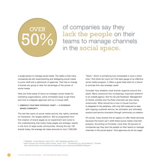 64
a single person to manage social media. The reality is that many
companies are still experimenting and delegating social media
to junior staff and a patchwork of agencies. That has to change
if brands are going to take full advantage of the power of
social media.
Here are three areas of focus on strategic social media for
marketing organizations, some immediate ways to get there
and how to integrate agencies with an in-house staff.
1. Embrace your new strategic asset — A Facebook
brand community
The last few years of social media activity has rightly centered
on Facebook, the largest platform. We’ve progressed from
the creation of brand pages as an experiment and come to
the understanding that today these pages are strategic assets
in the form of large-scale communities. Among the top 100
brands today, the average fan base amounts to over 7,000,000
“likers,” which is something truly remarkable in such a short
time.2
And while fan count isn’t the best gauge of an effective
social media program, it offers a great head start for a brand
to activate this new strategic asset.
Consider how shabbily most brands organize around this
asset. Many outsource this increasingly important platform
to an outside agency. And it’s not just Facebook. Management
of Twitter profiles and YouTube channels are also being
outsourced. What should be a core in-house function,
is relegated to the periphery, with only half-measures to deal
with ongoing customer service, fan activation and ultimately
product and service innovation through community co-creation.
Of course, many brands find an agency to offer these services
because the brand can’t staff these social media channels
properly. According to Forrester, more than 50 percent of
companies say they lack the people on their teams to manage
channels in the social space.3
And agencies are all too eager
2
“PageData,” Inside Network, August 2011, http://pagedata.appdata.com/.
3
Sean Corcoran and Christine Spivey Overby, June 2, 2011, “Accelerating Your Social Maturity,” Forrester,
http://www.forrester.com/rb/Research/accelerating_social_maturity/q/id/59690/t/2#figure3.
of companies say they
lack the people on their
teams to manage channels
in the social space.
OVER
It’s Not Enough to Be Liked — Getting Serious About Social
 