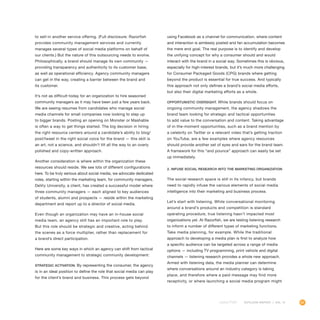 65OUTLOOK REPORT | VOL 10
to sell-in another service offering. (Full disclosure: Razorfish
provides community management services and currently
manages several types of social media platforms on behalf of
our clients.) But the nature of this outsourcing needs to evolve.
Philosophically, a brand should manage its own community —
providing transparency and authenticity to its customer base,
as well as operational efficiency. Agency community managers
can get in the way, creating a barrier between the brand and
its customer.
It’s not as difficult today for an organization to hire seasoned
community managers as it may have been just a few years back.
We are seeing resumes from candidates who manage social
media channels for small companies now looking to step up
to bigger brands. Posting an opening on Monster or Mashable
is often a way to get things started. The big decision in hiring
the right resource centers around a candidate’s ability to blog/
post/tweet in the right social voice for the brand — this skill is
an art, not a science, and shouldn’t tilt all the way to an overly
polished and copy-written approach.
Another consideration is where within the organization these
resources should reside. We see lots of different configurations
here. To be truly serious about social media, we advocate dedicated
roles, starting within the marketing team, for community managers.
DeVry University, a client, has created a successful model where
three community managers — each aligned to key audiences
of students, alumni and prospects — reside within the marketing
department and report up to a director of social media.
Even though an organization may have an in-house social
media team, an agency still has an important role to play.
But this role should be strategic and creative, acting behind
the scenes as a force multiplier, rather than replacement for
a brand’s direct participation.
Here are some key ways in which an agency can shift from tactical
community management to strategic community development:
Strategic activation. By representing the consumer, the agency
is in an ideal position to define the role that social media can play
for the client’s brand and business. This process gets beyond
using Facebook as a channel for communication, where content
and interaction is aimlessly posted and fan accumulation becomes
the mere end goal. The real purpose is to identify and develop
the unifying concept for why a consumer should and would
interact with the brand in a social way. Sometimes this is obvious,
especially for high-interest brands, but it’s much more challenging
for Consumer Packaged Goods (CPG) brands where getting
beyond the product is essential for true success. And typically
this approach not only defines a brand’s social media efforts,
but also their digital marketing efforts as a whole.
Opportunistic oversight. While brands should focus on
ongoing community management, the agency shadows the
brand team looking for strategic and tactical opportunities
to add value to the conversation and content. Taking advantage
of in-the-moment opportunities, such as a brand mention by
a celebrity on Twitter or a relevant video that’s getting traction
on YouTube, are a few examples where agency resources
should provide another set of eyes and ears for the brand team.
A framework for this “and pounce” approach can easily be set
up immediately.
2. Infuse social research into the marketing organization
The social research space is still in its infancy, but brands
need to rapidly infuse the various elements of social media
intelligence into their marketing and business process.
Let’s start with listening. While conversational monitoring
around a brand’s products and competition is standard
operating procedure, true listening hasn’t impacted most
organizations yet. At Razorfish, we are testing listening research
to inform a number of different types of marketing functions.
Take media planning, for example. While the traditional
approach to developing a media plan is first to analyze how
a specific audience can be targeted across a range of media
options — including TV programming, print vehicle and digital
channels — listening research provides a whole new approach.
Armed with listening data, the media planner can determine
where conversations around an industry category is taking
place, and therefore where a paid message may find more
receptivity, or where launching a social media program might
 