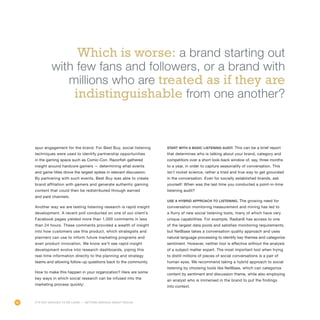 66
spur engagement for the brand. For Best Buy, social listening
techniques were used to identify partnership opportunities
in the gaming space such as Comic-Con. Razorfish gathered
insight around hardcore gamers — determining what events
and game titles drove the largest spikes in relevant discussion.
By partnering with such events, Best Buy was able to create
brand affiliation with gamers and generate authentic gaming
content that could then be redistributed through earned
and paid channels.
Another way we are testing listening research is rapid insight
development. A recent poll conducted on one of our client’s
Facebook pages yielded more than 1,000 comments in less
than 24 hours. These comments provided a wealth of insight
into how customers use this product, which strategists and
planners can use to inform future marketing programs and
even product innovation. We know we’ll see rapid insight
development evolve into research dashboards, piping this
real-time information directly to the planning and strategy
teams and allowing follow-up questions back to the community.
How to make this happen in your organization? Here are some
key ways in which social research can be infused into the
marketing process quickly:
Start with a basic listening audit. This can be a brief report
that determines who is talking about your brand, category and
competitors over a short look-back window of, say, three months
to a year, in order to capture seasonality of conversation. This
isn’t rocket science, rather a tried and true way to get grounded
in the conversation. Even for socially established brands, ask
yourself: When was the last time you conducted a point-in-time
listening audit?
Use a hybrid approach to listening. The growing need for
conversation monitoring measurement and mining has led to
a flurry of new social listening tools, many of which have very
unique capabilities. For example, Radian6 has access to one
of the largest data pools and satisfies monitoring requirements,
but NetBase takes a conversation quality approach and uses
natural language processing to identify key themes and categorize
sentiment. However, neither tool is effective without the analysis
of a subject matter expert. The most important tool when trying
to distill millions of pieces of social conversations is a pair of
human eyes. We recommend taking a hybrid approach to social
listening by choosing tools like NetBase, which can categorize
content by sentiment and discussion theme, while also employing
an analyst who is immersed in the brand to put the findings
into context.
Which is worse: a brand starting out
with few fans and followers, or a brand with
millions who are treated as if they are
indistinguishable from one another?
It’s Not Enough to Be Liked — Getting Serious About Social
 