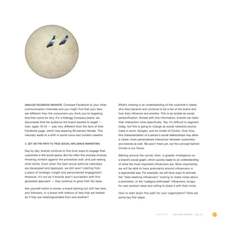 67OUTLOOK REPORT | VOL 10
Analyze Facebook Insights. Compare Facebook to your other
communication channels and you might find that your fans
are different than the consumers you think you’re targeting.
And then solve for why. For a Kellogg Company brand, we
discovered that the audience the brand wanted to target —
men, ages 18-24 — was very different from the fans of their
Facebook page, which was skewing 90 percent female. This
naturally leads to a shift in social voice and content creation.
3. Get on the path to true social influence marketing
Day by day, brands continue to fine-tune ways to engage their
customers in the social space. But too often this process involves
throwing content against the proverbial wall, and just seeing
what sticks. Even when the best social editorial calendars
are developed and deployed, we still aren’t starting from
a place of strategic insight and personalized engagement.
However, it’s not as if brands aren’t successful with this
generalist approach — they continue to grow their fan base.
Ask yourself which is worse: a brand starting out with few fans
and followers, or a brand with millions of fans that are treated
as if they are indistinguishable from one another?
What’s missing is an understanding of the customer’s needs,
why they became and continue to be a fan of the brand and
how they influence one another. This is as simple as social
personification. Armed with this information, brands can tailor
their interaction more specifically. Yes, it’s difficult to segment
today, but this is going to change as social networks evolve.
Case in point: Google+ and its model of Circles. Over time,
this characterization of a person’s social relationships may allow
a closer, more personalized interaction between customers
and brands as well. We aren’t there yet, but the concept behind
Circles is our future.
Waiting around the corner, then, is greater intelligence on
a brand’s social graph, which quickly leads to an understanding
of what the most important influencers are. More importantly,
we will be able to have granularity around influencers in
a segmented way. For example, we will have ways to activate
the “deal-seeking influencers” looking to make noise about
a promotion, or the “category enthusiast” influencers, hungry
for new product news and willing to share it with their circle.
How to start down this path for your organization? Here are
some key first steps:
 