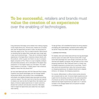 72
A big distraction that keeps some retailers from making progress
is their Apple Store envy. Almost every retailer we’ve worked
with cites the Apple Store as best-in-class, the benchmark for
what they aspire to be. This is a head scratcher. While there’s
no doubting that the Apple Store model gets many things right,
it also has its shortcomings — There are no immersive digital
experiences in the Apple Store. Customers interact directly with
the products, which is good, but there’s no way to compare
Apple computers to PCs. There is no way to digitally configure
and personalize products, and no articulation of the Apple value
proposition or how Apple makes your life better. This leads
many retailers to conclude, “If Apple doesn’t feel immersive
digitally in-store then why should we?”
So how does Apple get away with this? Because they’re Apple.
Cupertino has several advantages over the average retailer:
strong brand affinity, sexy product lines, knowledgeable,
enthusiastic and digitally-enabled sales associates and strong
customer support. The cold, hard truth is that the vast majority
of retailers can never be like the Apple Store. But retailers can
deploy immersive digital experiences to inspire customers,
elevate their products and educate consumers. Wannabes
need to forget the Apple Store and create their own digital
retail identity.
To help get there, we’ve identified five factors for driving adoption
and dealing with implementation constraints while creating what
we call the “brand wow effect” within the retail environment.
1. Leverage the physical
For retailers, brick-and-mortar stores still have two big advantages:
physical space and sales staff. Physical stores offer a huge
home-field advantage and, even though consumers are more
informed and digitally connected, they still seek out the in-store
shopping experience. Why? Because there’s no better way
to tangibly experience a product prior to purchase. There’s
also social and entertainment value that consumers place
on shopping experiences. So retailers should look to digitally
enhance, not replace, the shopping experience.
For brands, differentiation is difficult when similar products
are compared side by side. Immersive digital experiences are
a great tool for educating consumers on the value proposition
of products as well as cross-selling accessories. We have
observed that digital experiences can lead to an 11 percent
increase in the average basket and a 20 percent increase
in accessory sales.
Controlling the Retail Environment Through Digital Brand Immersion
To be successful, retailers and brands must
value the creation of an experience
over the enabling of technologies.
 