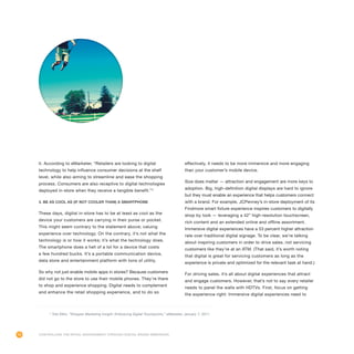 74
it. According to eMarketer, “Retailers are looking to digital
technology to help influence consumer decisions at the shelf
level, while also aiming to streamline and ease the shopping
process. Consumers are also receptive to digital technologies
deployed in-store when they receive a tangible benefit.”2
3. Be as cool as (if not cooler than) a smartphone
These days, digital in-store has to be at least as cool as the
device your customers are carrying in their purse or pocket.
This might seem contrary to the statement above; valuing
experience over technology. On the contrary, it’s not what the
technology is or how it works; it’s what the technology does.
The smartphone does a hell of a lot for a device that costs
a few hundred bucks. It’s a portable communication device,
data store and entertainment platform with tons of utility.
So why not just enable mobile apps in stores? Because customers
did not go to the store to use their mobile phones. They’re there
to shop and experience shopping. Digital needs to complement
and enhance the retail shopping experience, and to do so
effectively, it needs to be more immersive and more engaging
than your customer’s mobile device.
Size does matter — attraction and engagement are more keys to
adoption. Big, high-definition digital displays are hard to ignore
but they must enable an experience that helps customers connect
with a brand. For example, JCPenney’s in-store deployment of its
Findmore smart fixture experience inspires customers to digitally
shop by look — leveraging a 42” high-resolution touchscreen,
rich content and an extended online and offline assortment.
Immersive digital experiences have a 53 percent higher attraction
rate over traditional digital signage. To be clear, we’re talking
about inspiring customers in order to drive sales, not servicing
customers like they’re at an ATM. (That said, it’s worth noting
that digital is great for servicing customers as long as the
experience is private and optimized for the relevant task at hand.)
For driving sales, it’s all about digital experiences that attract
and engage customers. However, that’s not to say every retailer
needs to panel the walls with HDTVs. First, focus on getting
the experience right: Immersive digital experiences need to
2
Tobi Elkin, “Shopper Marketing Insight: Embracing Digital Touchpoints,” eMarketer, January 7, 2011.
Controlling the Retail Environment Through Digital Brand Immersion
 