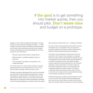 76
strategy or vision. Since the digital retail landscape is evolving
quickly, any vision needs to be mapped out quickly — a matter
of weeks, not months. However, the realities of the retail business
and the need to get something done quickly often outweigh
the luxury of developing an overarching strategy. We commonly
we hear from our retail clients:
•	“We want to get innovative ideas to market quickly.”
•	“What we need is a clickable prototype to show our
executives.”
•	“If the prototype is successful, we may get buy-in for
a large-scale rollout.”
It’s true that most of our clients need to introduce innovative
digital experiences into the market quickly, but it’s not true
that they need a prototype. What they need is a pilot.
Following a prototype methodology is the most time-consuming
and costly path for getting digital retail experiences to market.
Prototypes are usually exercises in technology and since they
never enter the market, there’s not a lot to learn and business
effectiveness is not measured. Another disadvantage of prototypes
is the risk of someone beating you to market. If you’re onto a good
idea, chances are someone else is too — probably a competitor.
Our point of view is that prototypes are only useful for proving
functionality that: 1) is absolutely critical to success and
2) carries a sufficient risk of failure. If neither of these are true,
Razorfish strongly advocates piloting over prototyping.
If the goal is to get something to market quickly, then you
should pilot. Don’t waste time and budget on a prototype.
Pilots carry higher upfront costs because the experiences must
be developed to the point where it starts and ends logically for
a customer. And pilots have to be fully tested. However,
only pilot experiences provide learnings from real customers
interacting in retail environments. The costs of pilots can
be limited by keeping the scope to core functionality and
a statistically significant number of stores. For example,
a 1,000-store retailer may be able to limit a pilot to only four
or five stores for six weeks and still provide sufficient learnings
in which broader conclusions can be drawn.
The Razorfish approach for getting immersive digital into retail
is to do so quickly, with the goal of learning and generating
buzz. Since it’s just a pilot, there’s no need to boil the ocean
right out of the gate. Keep the experiences concise and aligned
Controlling the Retail Environment Through Digital Brand Immersion
If the goal is to get something
into market quickly, then you
should pilot. Don’t waste time
and budget on a prototype.
 