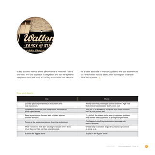 77OUTLOOK REPORT | VOL 10
to key success metrics where performance is measured. Take a
low-tech, low-cost approach to integration and kick the systems
integration down the road. It’s usually much more cost effective
for a sales associate to manually update a few pilot experiences
via “sneakernet” for six weeks, than to integrate to retailer
back-end systems.
Dos Don’ts
Quickly pilot experiences in real stores with
real customers.
Keep experiences focused and aligned against
success metrics.
Wow customers with kick-ass experiences better than
what they can’t do on their smartphones.
Pursue low-tech, low-cost integration methods for
pilot experiences.
Focus on the experience more than the technology.
Admire the Apple Store. Try to be the Apple Store.
Waste time with prototypes unless there’s a high risk
that critical functionality won’t prove out.
Try to boil the ocean, solve every customer problem
and answer every question in a single experience.
Overly rely on mobile or put the online experience
in store as-is.
Wait for IT or elegantly integrate with retail systems
until a pilot proves out.
Confuse technical implementation success with
overall success.
Dos and don’ts
 