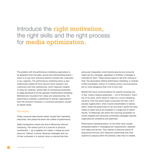 80
The problem with the performance marketing organization is
its separation from the sales, service and merchandising teams —
which is to say, from everyone directly involved with customers
in any capacity. The performance marketing team is also
traditionally walled off from second-hand research into
customers and their preferences, which features insights
of value for creatives, whose task of connecting emotionally
is widely perceived to be the opposite of performance marketing.
Methodically insulated from ideas and salesmanship, the
performance marketer is positioned to distract organizations
from the imminent revolution in consumer perception caused
by digital media.
The reality
Today, everyone sees brands naked, except their marketing
executives, who praise the lavish new clothes of performance.
Sales transparency means the end of efficacious channel
marketing. The salient point of a channel is physical
confinement — as a metaphor for media, it makes as much
sense as “dialing” a phone. Because messages spill out
of their containers in a manner more un-channel-like than
previously imaginable, smart brands assume any consumer
might see any message, regardless of whether a message is
intended for them. These brands aspire to sell with nothing to
hide. The assumption behind performance marketing, in contrast,
is that inconsistent, inferior or irritating online communications
are no more dangerous than a bit of junk mail.
Brands that issue communications for specific purposes are,
in fact, mostly creating awareness — not of the brand’s “story”
but of its value, which tends to make for a more interesting
narrative. How the brand hopes consumers will feel, how it
actually regards them, what it wants shareholders to believe,
what it wants the government to do and what it wants the news
media to report are all are revealed in a single set of search
results. To effectively sell within this churning ecosystem of
overtly targeted and obviously unintended messages requires
organizational confidence and openness.
Performance marketing teams, on the other hand, sustain
antiquated beliefs in messaging and measurement, separate
from sales and service. They reenact a historical drama of
sequenced stimulus and response, pretending that their
audience is playing within the arbitrary rules they’ve created.
Performance Marketing Must Die
Introduce the right motivation,
the right skills and the right process
for media optimization.
 
