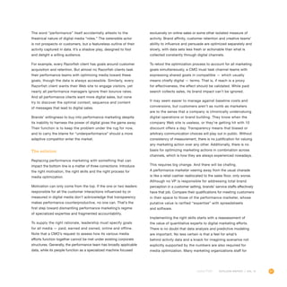 81OUTLOOK REPORT | VOL 10
The word “performance” itself accidentally attests to the
theatrical nature of digital media “roles.” The ostensible actor
is not prospects or customers, but a featureless outline of their
activity captured in data. It’s a shadow play, designed to fool
and delight a willing audience.
For example, every Razorfish client has goals around customer
acquisition and retention. But almost no Razorfish clients task
their performance teams with optimizing media toward these
goals, though the data is always accessible. Similarly, every
Razorfish client wants their Web site to engage visitors, yet
nearly all performance managers ignore their bounce rates.
And all performance clients want more digital sales, but none
try to discover the optimal context, sequence and content
of messages that lead to digital sales.
Brands’ willingness to buy into performance marketing despite
its inability to harness the power of digital gives the game away.
Their function is to keep the problem under the rug for now,
and to carry the blame for “underperformance” should a more
adaptive competitor enter the market.
The solution
Replacing performance marketing with something that can
impact the bottom line is a matter of three corrections: Introduce
the right motivation, the right skills and the right process for
media optimization.
Motivation can only come from the top. If the one or two leaders
responsible for all the customer interactions influenced by or
measured in digital media don’t acknowledge that transparency
makes performance counterproductive, no one can. That’s the
first step toward dismantling performance marketing’s regime
of specialized expertise and fragmented accountability.
To supply the right rationale, leadership must specify goals
for all media — paid, earned and owned, online and offline.
Note that a CMO’s request to assess how its various media
efforts function together cannot be met under existing corporate
structures. Generally, the performance team has broadly applicable
data, while its people function as a specialized machine focused
exclusively on online sales or some other isolated measure of
activity. Brand affinity, customer retention and creative teams’
ability to influence and persuade are optimized separately and
slowly, with data sets less fresh or actionable than what is
collected constantly through digital channels.
To retool the optimization process to account for all marketing
goals simultaneously, a CMO must task channel teams with
expressing shared goals in compatible — which usually
means chiefly digital — terms. That is, if reach is a proxy
for effectiveness, the effect should be validated. While paid
search collects sales, its brand impact can’t be ignored.
It may seem easier to manage against baseline costs and
conversions, but customers aren’t as numb as marketers
are to the sense that a company is chronically undervaluing
digital operations or brand building. They know when the
company Web site is useless, or they’re getting hit with 10
discount offers a day. Transparency means that biased or
arbitrary communication choices will play out in public. Without
consistency of measurement, there is no justification for valuing
any marketing action over any other. Additionally, there is no
basis for optimizing marketing actions in combination across
channels, which is how they are always experienced nowadays.
This requires big change. And there will be chafing.
A performance marketer veering away from the usual charade
is like a retail cashier reallocated to the sales floor, only worse.
Although no VP is responsible for addressing total brand
perception in a customer setting, brands’ service staffs effectively
have that job. Compare their qualifications for meeting customers
in their space to those of the performance marketer, whose
putative value is rarified “expertise” with spreadsheets
and software.
Implementing the right skills starts with a reassessment of
the value of quantitative experts to digital marketing efforts.
There is no doubt that data analysis and predictive modeling
are important. No less certain is that a feel for what’s
behind activity data and a knack for imagining scenarios not
explicitly supported by the numbers are also required for
media optimization. Many marketing organizations staff for
 