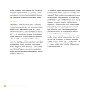 82
targeted digital media as if its challenges were linear, and the
optimization process mechanical. Early successes in social
media have clarified how unspecialized and playful in its
approach even a very serious interactive brand should appear.
That comes from an appreciation for the softer side of digital.
Get started
A good place is to start is including people with sales and
creative experience on the optimization team. However, the
turning point in digital marketing skills correction comes from
leadership that is as engrossed in misses, as it is in hits.
Brands that want marketers to automatically deal out optimal
responses to customer actions task them with learning above all
else. It’s in the broad application of patterns of consumer action
to brand operations that marketing results can be dramatically
improved, so aspire to replace performers with teachers.
A necessary casualty of a shift from expert posturing to reflexive
learning should be in the performance marketer’s toolset. If the
performance data software is too old to support channel-
agnostic feedback for holistic optimization, it should probably
be scrapped. The good news is the replacement can be much
more user-friendly. Software built for performance marketers
tends to be opaque because performance marketing itself was
designed to deny visibility.
The right process for digital media optimization features universal
accessibility to data feedback and common knowledge of goals.
A marketing organization in which teams keep secrets from
each other is unlikely to optimize transparent communications.
On the other hand, shared responsibility for published results
sets good teachers free. Where goals are intertwined, such as
brand perception and retention, site engagement and product
awareness, or SEO rank and social campaign adoption,
collaboration is easily incentivized. Where interests compete,
such as share of voice versus lead conversion efficiency,
leadership must be accountable for balancing power, and for
trade-off decisions aligned with current business strategy.
Automatic optimization, far from a mechanical specialty,
is mostly engaged marketers entitled to act.
An organization so adapted to current media reality would find
it hard to ascertain where its digital optimization team begins
and ends. Like its customers, the marketing department
would be constantly aware of what it’s trying to do and why.
Competitors who place accountability for digital success
in a dungeon where no idea or insight can penetrate will start
to look shackled indeed.
Performance Marketing Must Die
 