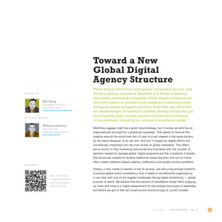 85OUTLOOK REPORT | VOL 10
Ken Hong
Managing Director,
Razorfish China
linkedin.com/in/kenlizhouhong
William Lidstone
Executive VP,
Razorfish International
@williamlidstone
OUTLOOK REPORT | VOL 10
Toward a New
Global Digital
Agency Structure
While digital efforts are increasingly integrated into the core
duties of global marketers, Razorfish has found marketing
executives continuing to express a high degree of frustration
with the number of partners and complexity associated with
managing digital programs globally. Razorfish has identified
the disadvantages of traditional models, driving factors that put
those models under intense pressure and potential solutions
to the problems, including the centers of excellence model.
Matching luggage might be a good travel strategy, but it comes up short as an
organizational principle for a global ad campaign. That desire to have all the
creative around the world look like it’s part of a set created in the same factory,
by the same designer, is an old one. And yet, it lingers as digital efforts are
increasingly integrated into the core duties of global marketers. The effect,
we’ve found, is that marketing executives are frustrated with the number of
partners needed to manage global, digital programs and the complexity it breeds.
Old structures created to localize traditional media like print and out-of-home
often create mediocre digital creative, inefficiency and quality control problems.
Clearly, a new model is needed. It has to be lean, yet with a big enough footprint
to ensure global brand consistency. And it needs to be efficiently organized so
it can deal with one of the biggest challenges facing digital advertising — global
scarcity of talent. We believe that the centers of excellence model that’s popping
up more and more is a viable replacement for the bloated structures of yesterday,
but before we get to that let’s examine the shortcomings of current models.
WITH CONTRIBUTOR
WRITTEN BY
Scan the QR code
to explore additional
content associated
with this article.
Read More
 