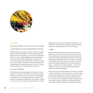 86
global, digital executives to be assigned to local markets, or for
marketers in India to request an equivalent standard of digital
creativity and quality as they see in the U.S. or Europe.
3. Hybrid
When implemented well, the hybrid approach allows local
flexibility to react to local market needs, while maintaining
brand consistency and countering some of the redundancy that
comes with the purely local approach. However, the shortage
of experienced digital talent beyond the realm of production
is a real challenge for this model in many markets. As a result,
locally driven digital campaigns tend to be fairly tactical in
nature — particularly in emerging markets — and miss the
impact they could have by fully leveraging global digital
expertise to amplify the campaign.
These models are under intense pressure. First, there’s a shortage
of talent and diversity in local markets. Even in the most mature
markets where agencies not only compete against each other,
but with clients, media owners, start-ups, technology firms,
etc., the pool is dry. The challenge in emerging markets is even
more severe. In addition, the types of talents and skills that
are available in different markets can vary significantly. It doesn’t
Old models
There are three traditional models, each with major disadvantages:
1. Global control with local transcreation/localization
While this helps ensure brand and message consistency, it largely
ignores the often vastly different ways consumers engage via
digital channels in local markets — both in terms of content and
context. As a result, digital campaigns become less impactful
as they are rolled-out across geographies. For example, not
only will social media have a larger portion inside the marketing
mix in China, Western markets are not familiar with local social
media properties. A campaign cooked up in the U.S. or Europe
and then localized for China might not account for this.
2. Full local leadership
This clearly makes marketing programs more relevant in local
markets, but runs the risk of losing out on building a consistent
global brand experience, and it often leads to a high degree
of inefficiency due to duplicated efforts and investments. In
addition, the availability of digital talent varies between markets.
It is not uncommon, for example, for Russian brands to request
Toward a New Global Digital Agency Structure
 