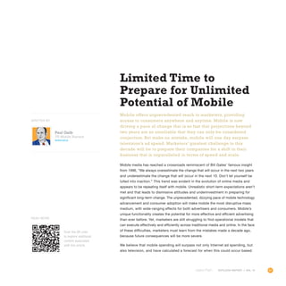 91OUTLOOK REPORT | VOL 10
Paul Gelb
VP, Mobile Practice
@paulgelb
OUTLOOK REPORT | VOL 10
Limited Time to
Prepare for Unlimited
Potential of Mobile
Mobile offers unprecedented reach to marketers, providing
access to consumers anywhere and anytime. Mobile is now
driving a pace of change that is so fast that projections beyond
two years are so unreliable that they can only be considered
conjecture. But make no mistake, mobile will one day surpass
television’s ad spend. Marketers’ greatest challenge in this
decade will be to prepare their companies for a shift in their
business that is unparalleled in terms of speed and scale.
Mobile media has reached a crossroads reminiscent of Bill Gates’ famous insight
from 1996, “We always overestimate the change that will occur in the next two years
and underestimate the change that will occur in the next 10. Don’t let yourself be
lulled into inaction.” This trend was evident in the evolution of online media and
appears to be repeating itself with mobile. Unrealistic short-term expectations aren’t
met and that leads to dismissive attitudes and underinvestment in preparing for
significant long-term change. The unprecedented, dizzying pace of mobile technology
advancement and consumer adoption will make mobile the most disruptive mass
medium, with wide-ranging effects for both advertisers and consumers. Mobile’s
unique functionality creates the potential for more effective and efficient advertising
than ever before. Yet, marketers are still struggling to find operational models that
can execute effectively and efficiently across traditional media and online. In the face
of these difficulties, marketers must learn from the mistakes made a decade ago,
because future consequences will be more severe.
We believe that mobile spending will surpass not only Internet ad spending, but
also television, and have calculated a forecast for when this could occur based
WRITTEN BY
Scan the QR code
to explore additional
content associated
with this article.
Read More
 
