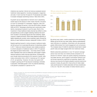 93OUTLOOK REPORT | VOL 10
milestone was reached. Internet ad revenue surpassed several
traditional media segments, including newspapers, magazines
and radio. It took more than 40 years for TV (broadcast and cable)
to surpass newspaper advertising revenue.3
(See chart at left.)
Its growth was as responsible for Internet’s rise in advertising
market share as the decline of other media channels. Ad spend
on local TV, syndicated TV, newspaper, magazine, radio and
directory decreased 35 percent, more than $43.8 billion, between
2000 and 2010.4
Newspaper advertising had a particularly sharp
decline, decreasing 54 percent in just five years. Much of the
investment in these traditional media channels has shifted to online
ad expenditures as well as digital marketing initiatives that aren’t
even included in ad spending figures like email marketing, digital
coupons or digital promotions. When these additional segments of
digital marketing are counted, online investment nearly mirrored the
decline of major traditional channels, totaling $47.6 billion in 2010.5
Despite significant growth in online ad spend, traditional media
will still account for an estimated 80 percent of advertising dollars
in 2011.6
Cable and network television were notable exceptions
to online’s disruption of traditional media. In 2010, TV captured
the largest ad spend market share — two times online’s market
share. Marketers that could not effectively shift budget to digital
retained traditional media channels alternatives. Consequently,
even though Internet accounted for 25.2 percent of adults’ daily
media consumption time in 2010, it received just 18.7 percent
of U.S. ad spending.7
However, the rate of ad spend shift
to digital is growing and TV has become increasingly vulnerable
to disruption. Estimated growth in 2011 for Internet advertising
is 20 percent compared to 4 percent for TV.8
Why mobile is different
By almost every metric, mobile outperforms online advertising.
Mobile will be the first truly mass media, offering unprecedented
reach efficiency to marketers. Advertisers can also generate
greater effectiveness from brand engagement and conversions.
The increased value of mobile for advertisers should lead to higher
growth rates and larger budget shifts from traditional media.
Mobile subscriber penetration is now 101 percent (average
person has more than one mobile phone) compared to 75
percent for Internet.9
Users are rapidly adopting smartphone
and tablet devices, which support consumption behavior and
ad formats required for significant ad spending. Apple’s iOS
devices have become the fastest adopted consumer electronics
products in history. By early 2012, there will be 54 million tablet
users and 50 percent of mobile subscribers will have smartphones
in the U.S.10
By 2014, the number of mobile Internet users is
3
Nieman Journalism Lab, http://www.niemanlab.org/2009/08/can-newspaper-publishers-survive-this-revenue-freefall-perhaps-if-they-
embrace-a-digital-future/.
4
Harold L. Vogel, Entertainment Industry Economics, Cambridge University Press.
5
Jack Myers Media Business Report 2020 Vision: Media, Advertising and Marketing Economic Health Report 2000-2020.
6
Nicole Perrin, “Traditional Media: Dollars and Attention Shift to Digital,” eMarketer, May 18, 2011,
http://totalaccess.emarketer.com/Reports/Viewer.aspx?R=2000792.
7
“Ad Dollars Still Not Following Online and Mobile Usage,” eMarketer, March 31, 2011, http://totalaccess.emarketer.com/Article.aspx?R
=1008311dsNav=Ntk:basic|internet+25.2+adults%E2%80%99+daily+media+consumption+time+in+2010|1|,Rpp:50,Ro:-1.
8
“Comparative Estimates,” eMarketer, http://totalaccess.emarketer.com/EssentialMetrics.aspx.
9
“Comparative Estimates,” eMarketer, http://totalaccess.emarketer.com/EssentialMetrics.aspx.
10
“A Portrait of Today’s Tablet User,” Online Publishers Association (OPA), June 2011, http://onlinepubs.ehclients.com/images/pdf/
MMF-OPA_--_Portait_of_Todays_Tablet_User_--_Jun11_(Final-Public)3.pdf.
0%
25%
50%
75%
100%
Where subscribers frequently access Internet
on their mobile device
Fromhome
89%
Atwork
66%
Inthecar
66%
Outdoors
69%
Inretaillocations
71%
 