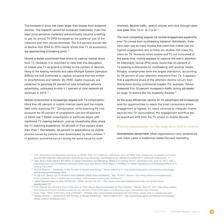 95OUTLOOK REPORT | VOL 10
The increase in price has been larger than losses from audience
decline. This tradeoff cannot be sustained indefinitely. Even the
least price sensitive marketers will eventually become unwilling
to pay for annual TV CPM increases as the audience size of the
networks and their shows decrease. The 0.8 percent annual rate
of decline from 2004 to 2010 clearly shows that TV ad economics
are approaching a breaking point.15
Mobile is better positioned than online to capture market share
from TV. However, it is important to note that this discussion
of mobile and TV ad spend is limited to the context of devices.
Many of the leading networks and cable Multiple System Operators
(MSOs) are well positioned to capture ad spend that has shifted
to smartphones and tablets. By 2020, digital revenues are
projected to generate 26 percent of total broadcast network
advertising, compared to only 4.1 percent of total network ad
revenues in 2010.16
Mobile consumption is increasingly aligned with TV consumption.
More than 86 percent of mobile Internet users surf the mobile
Web while watching TV.17
Consumption while watching TV now
accounts for 20 percent of smartphone use and 30 percent
of tablet use.18
Tablet consumption in particular aligns with
traditional TV viewing behavior. Just as households often share
the TV watching experience, 50 percent of iPad owners share
their iPad.19
Remarkably, 30 percent of applications on mobile
phones owned by parents were downloaded by their children.20
In addition, primetime occurs during the same hours for both
channels. Mobile traffic, search volume and click through rates
now peak from 7p.m. to 11p.m.21
The most compelling support for mobile engagement superiority
over TV comes from multitasking behavior. Admittedly, there
have been just as many studies that claim that mobile has the
highest engagement rate as there are studies that make the
claim for TV. However, when mobile and TV are consumed at
the same time, mobile appears to capture the user’s attention.
An Interpublic Group (IPG) study found that 94 percent of
TV viewing is distracted by multitasking with another media.
Notably, smartphones were the largest distraction, accounting
for 64 percent of user attention diversions from TV. It appears
that a significant share of the attention decline occurs from
distractions during commercial breaks. For example, Yahoo!
measured 5 to 20 percent increases in traffic during ad breaks
for large TV events like the Academy Awards.22
As the scale efficiencies decline on TV, advertisers will increasingly
look for opportunities to reach the most consumers where
engagement is highest. As users continue to integrate mobile
devices into TV consumption, the engagement and thus the
ad spend will shift from the TV screen to mobile devices.
Priority preparations for the long-term shift to mobile
Reassessing incentives. Most organizations have established,
over many years of traditional media-focused marketing,
15
“U.S. Advertising and Marketing Spending, by Media, 2005-2011 (billions),” eMarketer, April 14, 2009, http://totalaccess.emarketer.com/Chart.
aspx?R=84272dsNav=Ntk:basic|US+Advertising+and+Marketing+Spending%2c+by+Media%2c+2005+2011+(billions)|1|,Rpp:50,Ro:-1.
16
“Jack Myers Video Report: $54 Billion in Digital Advertising and Marketing: Where is it Coming From?” Jackmyers.com, June 15, 2011, http://
www.jackmyers.com/commentary/jackmyers-think-tank/Jack-Myers-Video-Report--54-Billion-in-Digital-Advertising-and-Marketing-Where-Is-It-
Coming-From.html.
17
“Mobile Internet — Delivering on the Promise of Mobile Advertising,” Yahoo!, March 2011, http://advertising.yahoo.com/industry-knowledge/
mobile-internet-whitepaper.html.
18
“In the U.S., Tablets are TV Buddies while eReaders Made Great Bedfellows,” May 19, 2011, Nielsen, http://blog.nielsen.com/nielsenwire/
online_mobile/in-the-u-s-tablets-are-tv-buddies-while-ereaders-make-great-bedfellows/.
19
“Tablet Opportunities for News Publishers,” INMA, January 26, 2011, http://www.inma.org/modules/store/index.cfm?action=store_
detailpubid=107.
20
“U.S. Parents Say Almost a Third of the Apps on Their Phone Were Downloaded by Their Children,” Nielsen, April 27, 2011, http://blog.nielsen.
com/nielsenwire/online_mobile/u-s-parents-say-almost-a-third-of-the-apps-on-their-phone-were-downloaded-their-children/.
21
Kunur Patel, “When’s the Prime Time in Mobile?”, TVWeek, http://www.tvweek.com/news/2011/07/whens_prime_time_in_mobile_sam.php.
22
“Mobile Internet — Delivering on the Promise of Mobile Advertising,” Yahoo!, March 2011, http://advertising.yahoo.com/industry-knowledge/
mobile-internet-whitepaper.html.
 