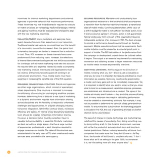 96 Limited Time to Prepare for Unlimited Potential of Mobile
incentives for internal marketing departments and external
agencies to promote behavior that maximizes performance.
These incentives may not reward behavior required to execute
on mobile or across an increasingly fractured landscape. Internal
and agency incentives must be evaluated and changed to align
with the new marketing objectives.
Evaluating talent. Many marketers and agencies have
spent decades focusing their expertise on cost reduction.
Traditional media has become commoditized and the benefit
of a commodity cannot be increased. Also, the gains from
a marketing campaign are harder to measure than a reduction
in cost. Thus, ROI increases on these channels have come
predominantly from reducing costs. However, the selections
of internal team members and agencies that will be accountable
for a strategic shift to mobile marketing must take into account
the required skills and expertise needed to create a completely
new marketing product. Individuals and organizations must
be creative, entrepreneurial and capable of working in an
unstructured environment. Thus, mobile teams must have
expertise in increasing the benefits side of the ROI equation.
Realigning organizational structure. Brands and agencies
are often large organizations, which consist of specialized,
siloed departments. This structure is intended to increase
the efficiency of executing an unchanging workflow process.
However, determining how to execute a new type of marketing
in a dynamic environment requires more information sharing
across disciplines and the flexibility to respond to unforeseen
challenges and opportunities. In a rapidly changing industry,
horizontal integration, rather than vertical siloes, increases
efficiency and speed. An internal cross-disciplinary leadership
team should be created to facilitate information sharing.
However, a decision maker must be selected. Input is
valuable but accountability is essential. Similarly, marketers
are best served by a single agency that has a large number
of experienced professionals in each discipline required to
engage consumers on mobile. The value of this structure was
substantiated in the early years of TV, when creative and media
services were provided by the same agency.
Securing resources. Marketers will undoubtedly face
organizational resistance to the uncertainty that accompanies
a transition from the familiar traditional media to a transitional
state of mobile media. Convincing stakeholders of the value of
a shift in budget to mobile is not sufficient to initiate action. Even
if every executive agrees in principle, action is not guaranteed.
Taking funds away from one part of the organization requires
indisputable evidence of an increase in ROI. The best process
to provide a performance-based case is through an iterative
approach. Mobile executions should not be experiments. Each
mobile initiative must be viewed as a potential proof point in
support of mobile. The ROI calculation of the performance from
the campaign or development project should be outlined before
it begins. This output is an essential requirement for maintaining
momentum and obtaining access to larger investment resources
as mobile needs increase exponentially over time.
Identifying unknowns. At this stage in the evolution of
mobile, knowing what you don’t know is just as valuable as
what you do know. It is important to measure and obtain as much
information as possible. Not every result can be predicted by
a model, and many gains will not be immediately measurable. Yet,
it is important to identify what you want to know, so that you know
what to look for as measurement capabilities improve, processes
are established and infrastructure is created. The pipes of the
mobile ad industry aren’t broken — they are in the process of being
built. In many instances new ways of calculating performance
must be created as intermediary solutions. For example, it may
not be possible to determine the value of a lead generated from
mobile. To ensure that this outcome from the marketing program
is included in the ROI, the cost of generating the lead on another
channel can be used instead.
The speed of change in media, technology and marketing has
redefined the causes of uncertainty, from doing something new,
to doing nothing at all. In this dynamic environment, success
will not be the product of accurate short-term and long-term
market predictions. Rather, industry leadership will come from
companies that made sure that they didn’t have to. As Ray
Kroc, the founder of McDonald’s, prophetically said, “I don’t
know what we’ll be selling in the year 2000, but whatever
it is, we’ll be selling more of it than anyone else.”
 
