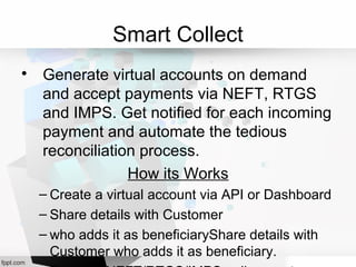Smart Collect

Generate virtual accounts on demand
and accept payments via NEFT, RTGS
and IMPS. Get notified for each incoming
payment and automate the tedious
reconciliation process.
How its Works
– Create a virtual account via API or Dashboard
– Share details with Customer
– who adds it as beneficiaryShare details with
Customer who adds it as beneficiary.
 