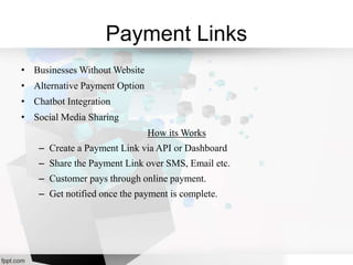 Payment Links
• Businesses Without Website
• Alternative Payment Option
• Chatbot Integration
• Social Media Sharing
How its Works
– Create a Payment Link via API or Dashboard
– Share the Payment Link over SMS, Email etc.
– Customer pays through online payment.
– Get notified once the payment is complete.
 